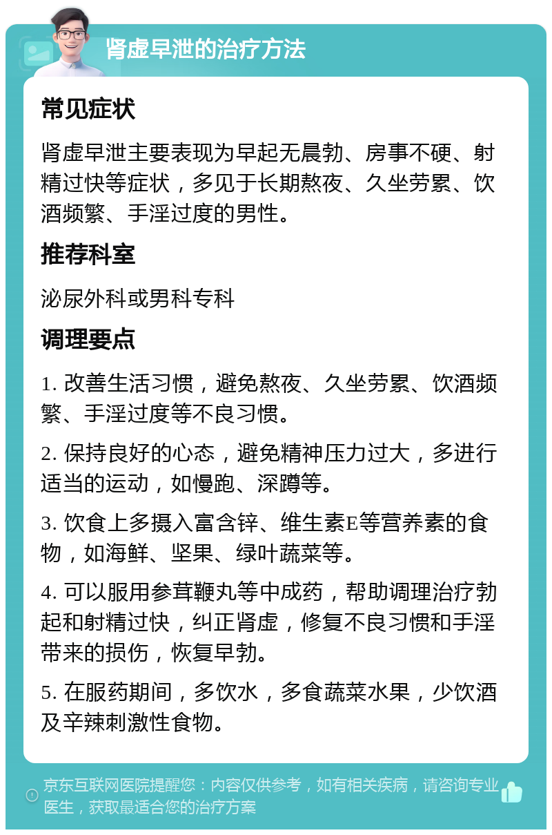 肾虚早泄的治疗方法 常见症状 肾虚早泄主要表现为早起无晨勃、房事不硬、射精过快等症状，多见于长期熬夜、久坐劳累、饮酒频繁、手淫过度的男性。 推荐科室 泌尿外科或男科专科 调理要点 1. 改善生活习惯，避免熬夜、久坐劳累、饮酒频繁、手淫过度等不良习惯。 2. 保持良好的心态，避免精神压力过大，多进行适当的运动，如慢跑、深蹲等。 3. 饮食上多摄入富含锌、维生素E等营养素的食物，如海鲜、坚果、绿叶蔬菜等。 4. 可以服用参茸鞭丸等中成药，帮助调理治疗勃起和射精过快，纠正肾虚，修复不良习惯和手淫带来的损伤，恢复早勃。 5. 在服药期间，多饮水，多食蔬菜水果，少饮酒及辛辣刺激性食物。