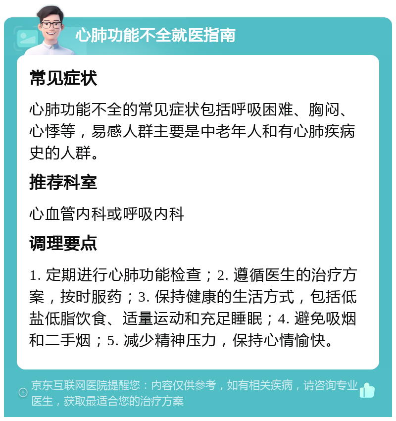 心肺功能不全就医指南 常见症状 心肺功能不全的常见症状包括呼吸困难、胸闷、心悸等，易感人群主要是中老年人和有心肺疾病史的人群。 推荐科室 心血管内科或呼吸内科 调理要点 1. 定期进行心肺功能检查；2. 遵循医生的治疗方案，按时服药；3. 保持健康的生活方式，包括低盐低脂饮食、适量运动和充足睡眠；4. 避免吸烟和二手烟；5. 减少精神压力，保持心情愉快。