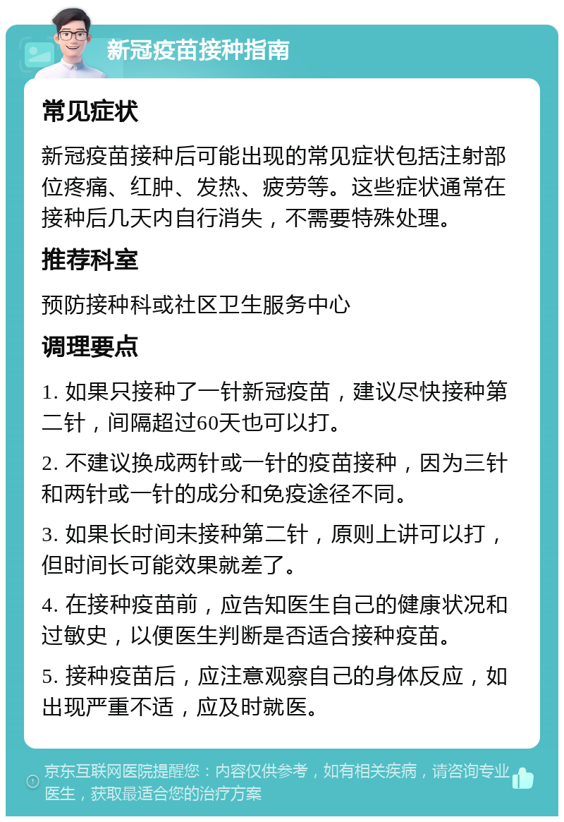 新冠疫苗接种指南 常见症状 新冠疫苗接种后可能出现的常见症状包括注射部位疼痛、红肿、发热、疲劳等。这些症状通常在接种后几天内自行消失，不需要特殊处理。 推荐科室 预防接种科或社区卫生服务中心 调理要点 1. 如果只接种了一针新冠疫苗，建议尽快接种第二针，间隔超过60天也可以打。 2. 不建议换成两针或一针的疫苗接种，因为三针和两针或一针的成分和免疫途径不同。 3. 如果长时间未接种第二针，原则上讲可以打，但时间长可能效果就差了。 4. 在接种疫苗前，应告知医生自己的健康状况和过敏史，以便医生判断是否适合接种疫苗。 5. 接种疫苗后，应注意观察自己的身体反应，如出现严重不适，应及时就医。