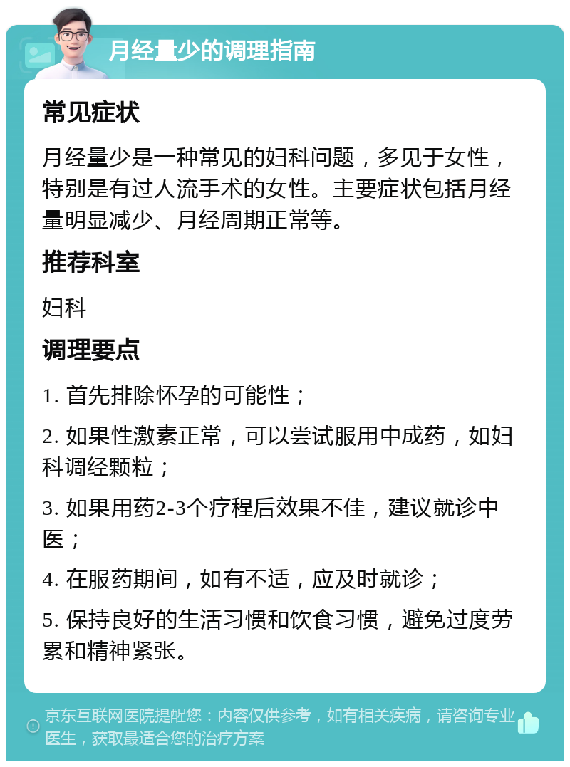 月经量少的调理指南 常见症状 月经量少是一种常见的妇科问题，多见于女性，特别是有过人流手术的女性。主要症状包括月经量明显减少、月经周期正常等。 推荐科室 妇科 调理要点 1. 首先排除怀孕的可能性； 2. 如果性激素正常，可以尝试服用中成药，如妇科调经颗粒； 3. 如果用药2-3个疗程后效果不佳，建议就诊中医； 4. 在服药期间，如有不适，应及时就诊； 5. 保持良好的生活习惯和饮食习惯，避免过度劳累和精神紧张。