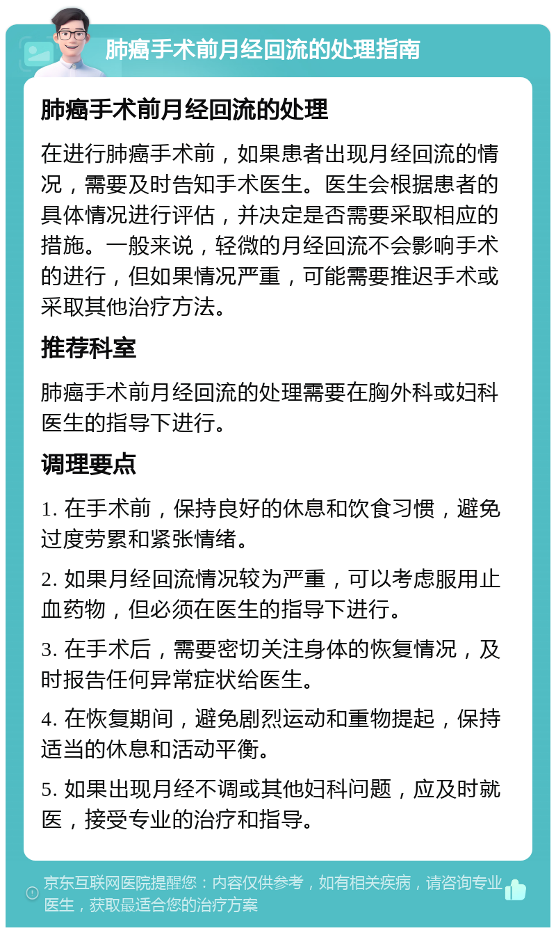 肺癌手术前月经回流的处理指南 肺癌手术前月经回流的处理 在进行肺癌手术前，如果患者出现月经回流的情况，需要及时告知手术医生。医生会根据患者的具体情况进行评估，并决定是否需要采取相应的措施。一般来说，轻微的月经回流不会影响手术的进行，但如果情况严重，可能需要推迟手术或采取其他治疗方法。 推荐科室 肺癌手术前月经回流的处理需要在胸外科或妇科医生的指导下进行。 调理要点 1. 在手术前，保持良好的休息和饮食习惯，避免过度劳累和紧张情绪。 2. 如果月经回流情况较为严重，可以考虑服用止血药物，但必须在医生的指导下进行。 3. 在手术后，需要密切关注身体的恢复情况，及时报告任何异常症状给医生。 4. 在恢复期间，避免剧烈运动和重物提起，保持适当的休息和活动平衡。 5. 如果出现月经不调或其他妇科问题，应及时就医，接受专业的治疗和指导。