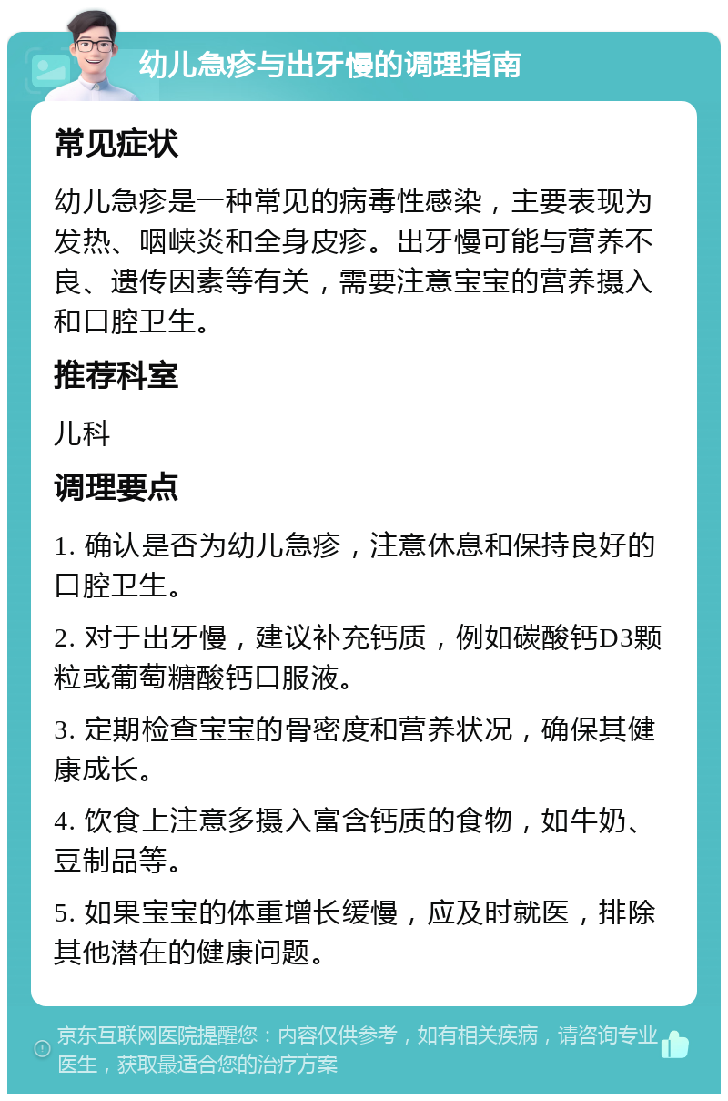 幼儿急疹与出牙慢的调理指南 常见症状 幼儿急疹是一种常见的病毒性感染，主要表现为发热、咽峡炎和全身皮疹。出牙慢可能与营养不良、遗传因素等有关，需要注意宝宝的营养摄入和口腔卫生。 推荐科室 儿科 调理要点 1. 确认是否为幼儿急疹，注意休息和保持良好的口腔卫生。 2. 对于出牙慢，建议补充钙质，例如碳酸钙D3颗粒或葡萄糖酸钙口服液。 3. 定期检查宝宝的骨密度和营养状况，确保其健康成长。 4. 饮食上注意多摄入富含钙质的食物，如牛奶、豆制品等。 5. 如果宝宝的体重增长缓慢，应及时就医，排除其他潜在的健康问题。