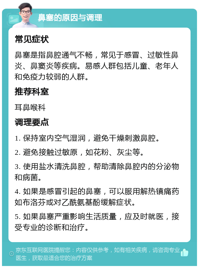 鼻塞的原因与调理 常见症状 鼻塞是指鼻腔通气不畅，常见于感冒、过敏性鼻炎、鼻窦炎等疾病。易感人群包括儿童、老年人和免疫力较弱的人群。 推荐科室 耳鼻喉科 调理要点 1. 保持室内空气湿润，避免干燥刺激鼻腔。 2. 避免接触过敏原，如花粉、灰尘等。 3. 使用盐水清洗鼻腔，帮助清除鼻腔内的分泌物和病菌。 4. 如果是感冒引起的鼻塞，可以服用解热镇痛药如布洛芬或对乙酰氨基酚缓解症状。 5. 如果鼻塞严重影响生活质量，应及时就医，接受专业的诊断和治疗。