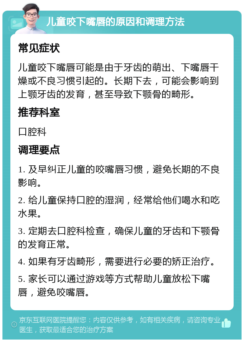 儿童咬下嘴唇的原因和调理方法 常见症状 儿童咬下嘴唇可能是由于牙齿的萌出、下嘴唇干燥或不良习惯引起的。长期下去，可能会影响到上颚牙齿的发育，甚至导致下颚骨的畸形。 推荐科室 口腔科 调理要点 1. 及早纠正儿童的咬嘴唇习惯，避免长期的不良影响。 2. 给儿童保持口腔的湿润，经常给他们喝水和吃水果。 3. 定期去口腔科检查，确保儿童的牙齿和下颚骨的发育正常。 4. 如果有牙齿畸形，需要进行必要的矫正治疗。 5. 家长可以通过游戏等方式帮助儿童放松下嘴唇，避免咬嘴唇。