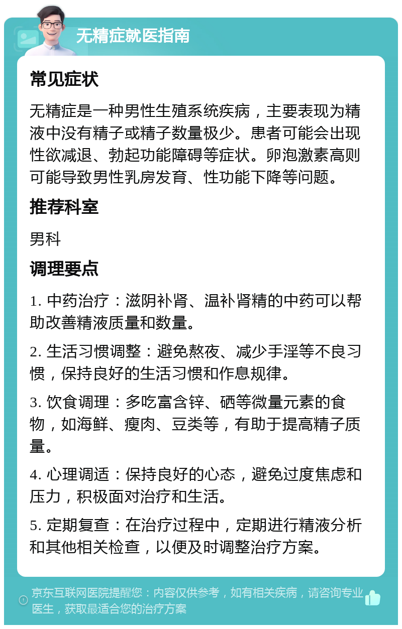 无精症就医指南 常见症状 无精症是一种男性生殖系统疾病，主要表现为精液中没有精子或精子数量极少。患者可能会出现性欲减退、勃起功能障碍等症状。卵泡激素高则可能导致男性乳房发育、性功能下降等问题。 推荐科室 男科 调理要点 1. 中药治疗：滋阴补肾、温补肾精的中药可以帮助改善精液质量和数量。 2. 生活习惯调整：避免熬夜、减少手淫等不良习惯，保持良好的生活习惯和作息规律。 3. 饮食调理：多吃富含锌、硒等微量元素的食物，如海鲜、瘦肉、豆类等，有助于提高精子质量。 4. 心理调适：保持良好的心态，避免过度焦虑和压力，积极面对治疗和生活。 5. 定期复查：在治疗过程中，定期进行精液分析和其他相关检查，以便及时调整治疗方案。