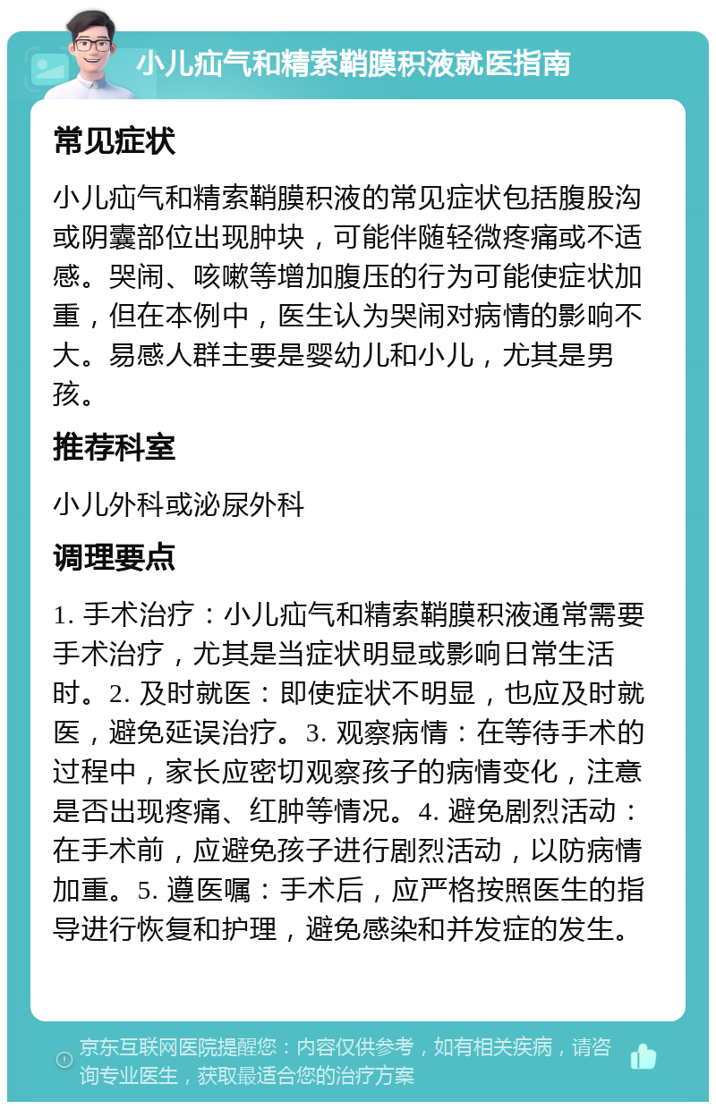 小儿疝气和精索鞘膜积液就医指南 常见症状 小儿疝气和精索鞘膜积液的常见症状包括腹股沟或阴囊部位出现肿块，可能伴随轻微疼痛或不适感。哭闹、咳嗽等增加腹压的行为可能使症状加重，但在本例中，医生认为哭闹对病情的影响不大。易感人群主要是婴幼儿和小儿，尤其是男孩。 推荐科室 小儿外科或泌尿外科 调理要点 1. 手术治疗：小儿疝气和精索鞘膜积液通常需要手术治疗，尤其是当症状明显或影响日常生活时。2. 及时就医：即使症状不明显，也应及时就医，避免延误治疗。3. 观察病情：在等待手术的过程中，家长应密切观察孩子的病情变化，注意是否出现疼痛、红肿等情况。4. 避免剧烈活动：在手术前，应避免孩子进行剧烈活动，以防病情加重。5. 遵医嘱：手术后，应严格按照医生的指导进行恢复和护理，避免感染和并发症的发生。