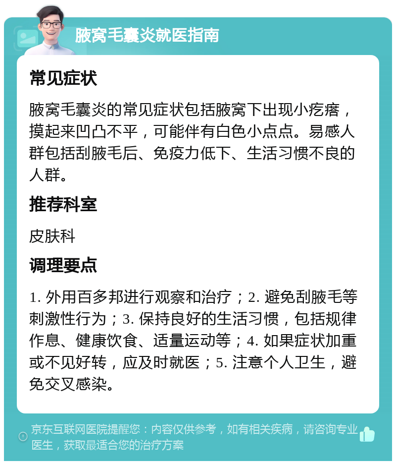 腋窝毛囊炎就医指南 常见症状 腋窝毛囊炎的常见症状包括腋窝下出现小疙瘩，摸起来凹凸不平，可能伴有白色小点点。易感人群包括刮腋毛后、免疫力低下、生活习惯不良的人群。 推荐科室 皮肤科 调理要点 1. 外用百多邦进行观察和治疗；2. 避免刮腋毛等刺激性行为；3. 保持良好的生活习惯，包括规律作息、健康饮食、适量运动等；4. 如果症状加重或不见好转，应及时就医；5. 注意个人卫生，避免交叉感染。