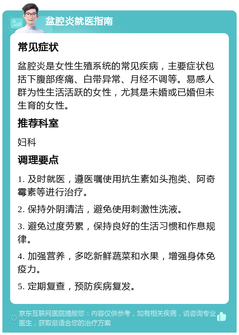 盆腔炎就医指南 常见症状 盆腔炎是女性生殖系统的常见疾病，主要症状包括下腹部疼痛、白带异常、月经不调等。易感人群为性生活活跃的女性，尤其是未婚或已婚但未生育的女性。 推荐科室 妇科 调理要点 1. 及时就医，遵医嘱使用抗生素如头孢类、阿奇霉素等进行治疗。 2. 保持外阴清洁，避免使用刺激性洗液。 3. 避免过度劳累，保持良好的生活习惯和作息规律。 4. 加强营养，多吃新鲜蔬菜和水果，增强身体免疫力。 5. 定期复查，预防疾病复发。