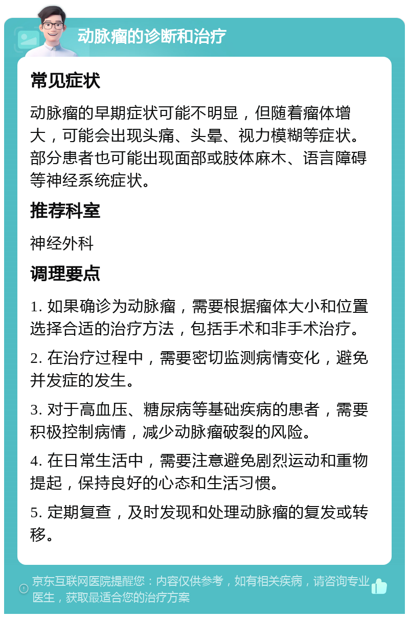 动脉瘤的诊断和治疗 常见症状 动脉瘤的早期症状可能不明显，但随着瘤体增大，可能会出现头痛、头晕、视力模糊等症状。部分患者也可能出现面部或肢体麻木、语言障碍等神经系统症状。 推荐科室 神经外科 调理要点 1. 如果确诊为动脉瘤，需要根据瘤体大小和位置选择合适的治疗方法，包括手术和非手术治疗。 2. 在治疗过程中，需要密切监测病情变化，避免并发症的发生。 3. 对于高血压、糖尿病等基础疾病的患者，需要积极控制病情，减少动脉瘤破裂的风险。 4. 在日常生活中，需要注意避免剧烈运动和重物提起，保持良好的心态和生活习惯。 5. 定期复查，及时发现和处理动脉瘤的复发或转移。