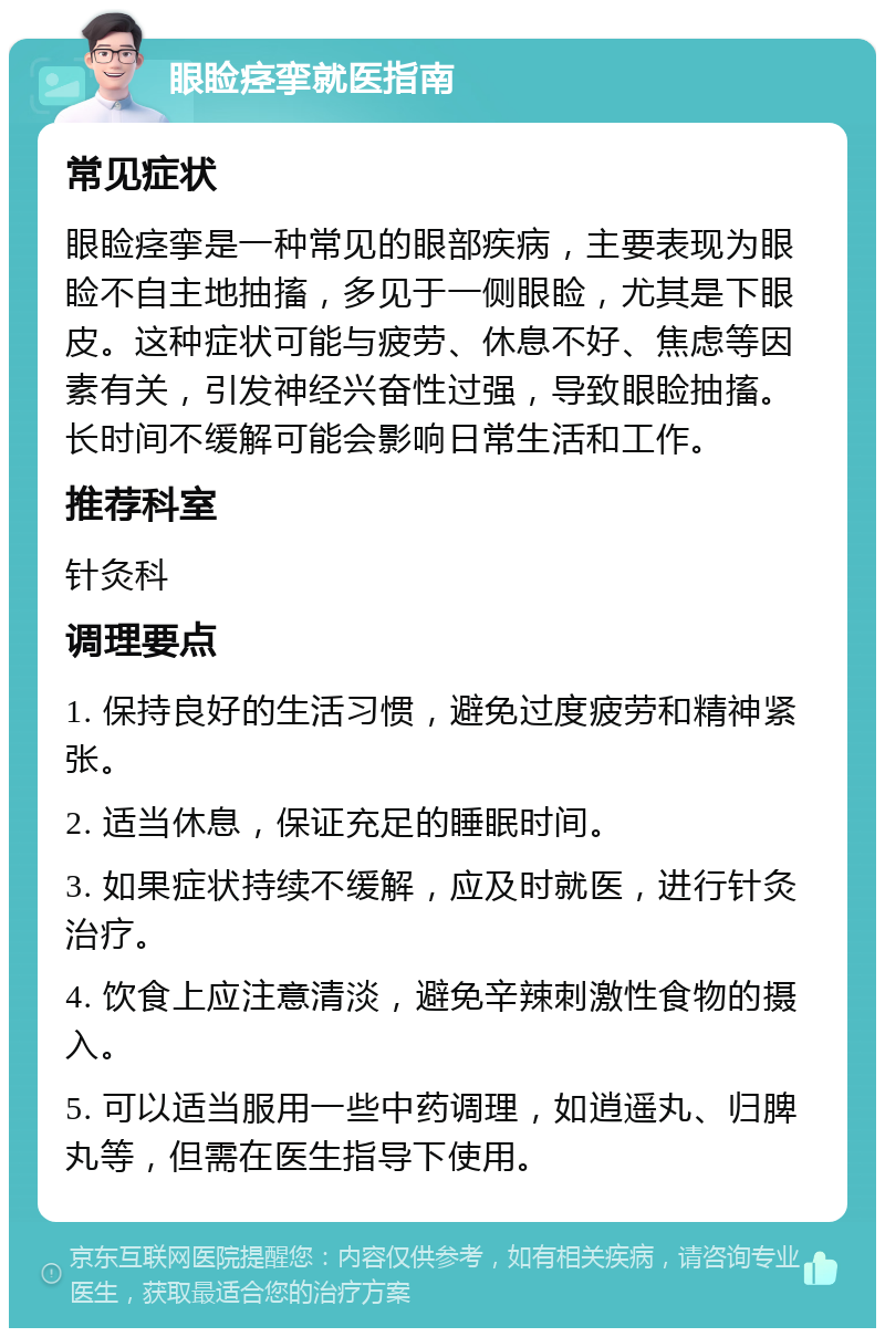 眼睑痉挛就医指南 常见症状 眼睑痉挛是一种常见的眼部疾病，主要表现为眼睑不自主地抽搐，多见于一侧眼睑，尤其是下眼皮。这种症状可能与疲劳、休息不好、焦虑等因素有关，引发神经兴奋性过强，导致眼睑抽搐。长时间不缓解可能会影响日常生活和工作。 推荐科室 针灸科 调理要点 1. 保持良好的生活习惯，避免过度疲劳和精神紧张。 2. 适当休息，保证充足的睡眠时间。 3. 如果症状持续不缓解，应及时就医，进行针灸治疗。 4. 饮食上应注意清淡，避免辛辣刺激性食物的摄入。 5. 可以适当服用一些中药调理，如逍遥丸、归脾丸等，但需在医生指导下使用。