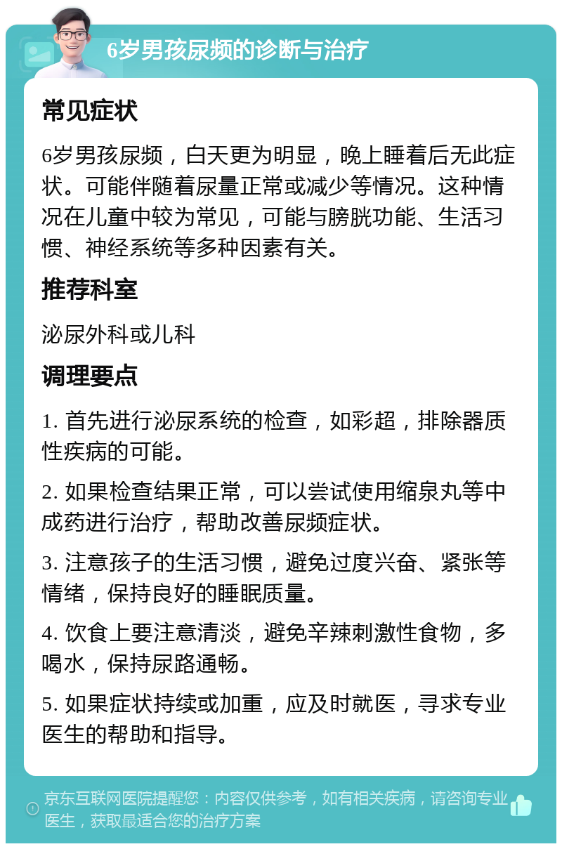 6岁男孩尿频的诊断与治疗 常见症状 6岁男孩尿频，白天更为明显，晚上睡着后无此症状。可能伴随着尿量正常或减少等情况。这种情况在儿童中较为常见，可能与膀胱功能、生活习惯、神经系统等多种因素有关。 推荐科室 泌尿外科或儿科 调理要点 1. 首先进行泌尿系统的检查，如彩超，排除器质性疾病的可能。 2. 如果检查结果正常，可以尝试使用缩泉丸等中成药进行治疗，帮助改善尿频症状。 3. 注意孩子的生活习惯，避免过度兴奋、紧张等情绪，保持良好的睡眠质量。 4. 饮食上要注意清淡，避免辛辣刺激性食物，多喝水，保持尿路通畅。 5. 如果症状持续或加重，应及时就医，寻求专业医生的帮助和指导。