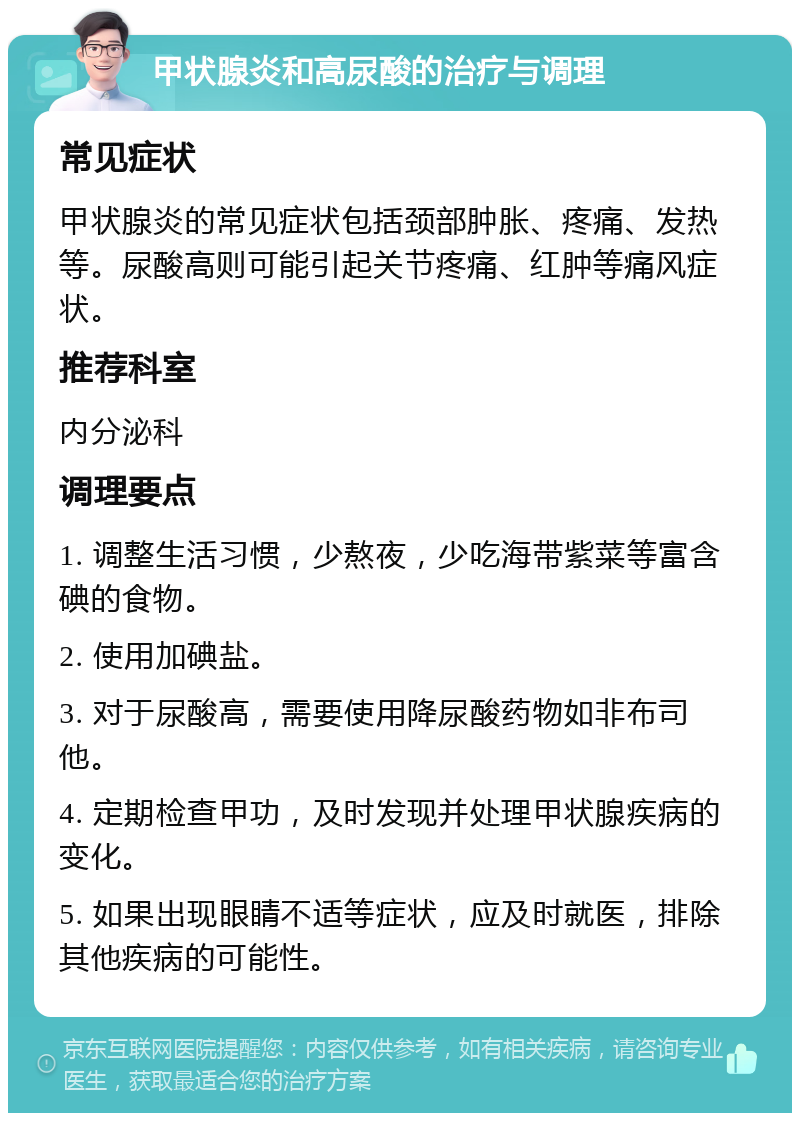 甲状腺炎和高尿酸的治疗与调理 常见症状 甲状腺炎的常见症状包括颈部肿胀、疼痛、发热等。尿酸高则可能引起关节疼痛、红肿等痛风症状。 推荐科室 内分泌科 调理要点 1. 调整生活习惯，少熬夜，少吃海带紫菜等富含碘的食物。 2. 使用加碘盐。 3. 对于尿酸高，需要使用降尿酸药物如非布司他。 4. 定期检查甲功，及时发现并处理甲状腺疾病的变化。 5. 如果出现眼睛不适等症状，应及时就医，排除其他疾病的可能性。