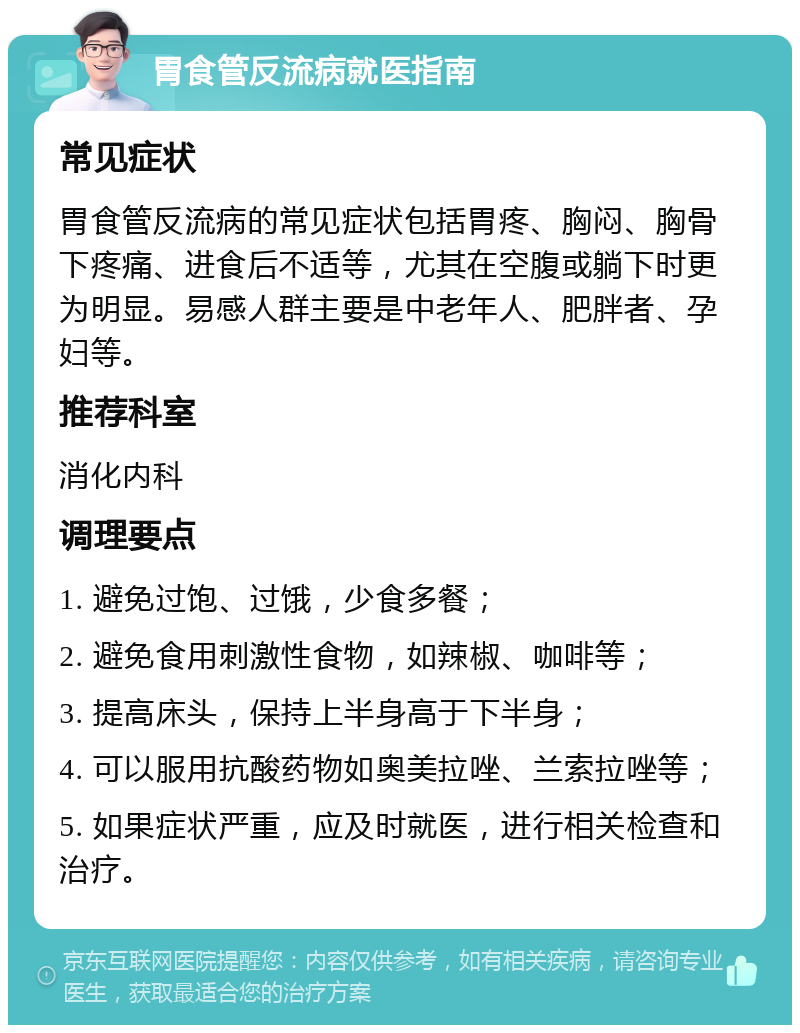 胃食管反流病就医指南 常见症状 胃食管反流病的常见症状包括胃疼、胸闷、胸骨下疼痛、进食后不适等，尤其在空腹或躺下时更为明显。易感人群主要是中老年人、肥胖者、孕妇等。 推荐科室 消化内科 调理要点 1. 避免过饱、过饿，少食多餐； 2. 避免食用刺激性食物，如辣椒、咖啡等； 3. 提高床头，保持上半身高于下半身； 4. 可以服用抗酸药物如奥美拉唑、兰索拉唑等； 5. 如果症状严重，应及时就医，进行相关检查和治疗。