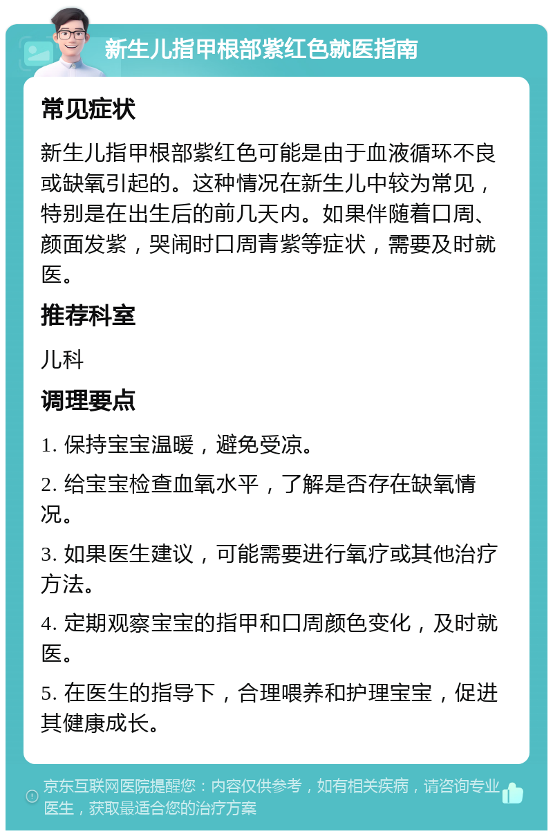 新生儿指甲根部紫红色就医指南 常见症状 新生儿指甲根部紫红色可能是由于血液循环不良或缺氧引起的。这种情况在新生儿中较为常见，特别是在出生后的前几天内。如果伴随着口周、颜面发紫，哭闹时口周青紫等症状，需要及时就医。 推荐科室 儿科 调理要点 1. 保持宝宝温暖，避免受凉。 2. 给宝宝检查血氧水平，了解是否存在缺氧情况。 3. 如果医生建议，可能需要进行氧疗或其他治疗方法。 4. 定期观察宝宝的指甲和口周颜色变化，及时就医。 5. 在医生的指导下，合理喂养和护理宝宝，促进其健康成长。