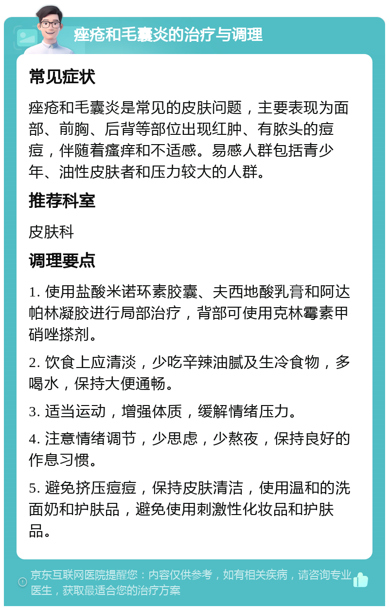 痤疮和毛囊炎的治疗与调理 常见症状 痤疮和毛囊炎是常见的皮肤问题，主要表现为面部、前胸、后背等部位出现红肿、有脓头的痘痘，伴随着瘙痒和不适感。易感人群包括青少年、油性皮肤者和压力较大的人群。 推荐科室 皮肤科 调理要点 1. 使用盐酸米诺环素胶囊、夫西地酸乳膏和阿达帕林凝胶进行局部治疗，背部可使用克林霉素甲硝唑搽剂。 2. 饮食上应清淡，少吃辛辣油腻及生冷食物，多喝水，保持大便通畅。 3. 适当运动，增强体质，缓解情绪压力。 4. 注意情绪调节，少思虑，少熬夜，保持良好的作息习惯。 5. 避免挤压痘痘，保持皮肤清洁，使用温和的洗面奶和护肤品，避免使用刺激性化妆品和护肤品。