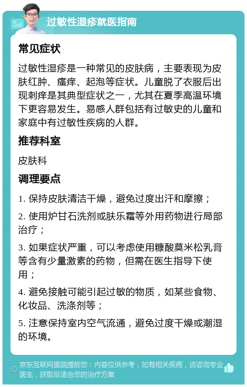 过敏性湿疹就医指南 常见症状 过敏性湿疹是一种常见的皮肤病，主要表现为皮肤红肿、瘙痒、起泡等症状。儿童脱了衣服后出现刺痒是其典型症状之一，尤其在夏季高温环境下更容易发生。易感人群包括有过敏史的儿童和家庭中有过敏性疾病的人群。 推荐科室 皮肤科 调理要点 1. 保持皮肤清洁干燥，避免过度出汗和摩擦； 2. 使用炉甘石洗剂或肤乐霜等外用药物进行局部治疗； 3. 如果症状严重，可以考虑使用糠酸莫米松乳膏等含有少量激素的药物，但需在医生指导下使用； 4. 避免接触可能引起过敏的物质，如某些食物、化妆品、洗涤剂等； 5. 注意保持室内空气流通，避免过度干燥或潮湿的环境。