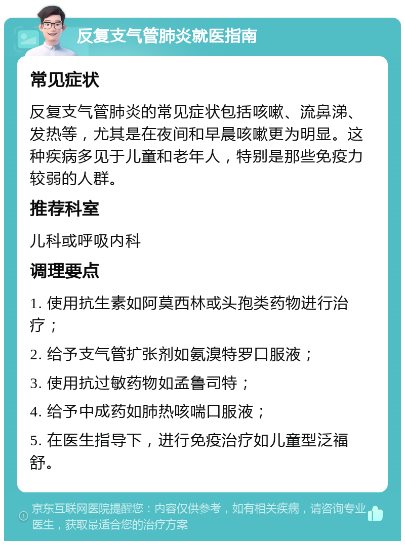 反复支气管肺炎就医指南 常见症状 反复支气管肺炎的常见症状包括咳嗽、流鼻涕、发热等，尤其是在夜间和早晨咳嗽更为明显。这种疾病多见于儿童和老年人，特别是那些免疫力较弱的人群。 推荐科室 儿科或呼吸内科 调理要点 1. 使用抗生素如阿莫西林或头孢类药物进行治疗； 2. 给予支气管扩张剂如氨溴特罗口服液； 3. 使用抗过敏药物如孟鲁司特； 4. 给予中成药如肺热咳喘口服液； 5. 在医生指导下，进行免疫治疗如儿童型泛福舒。