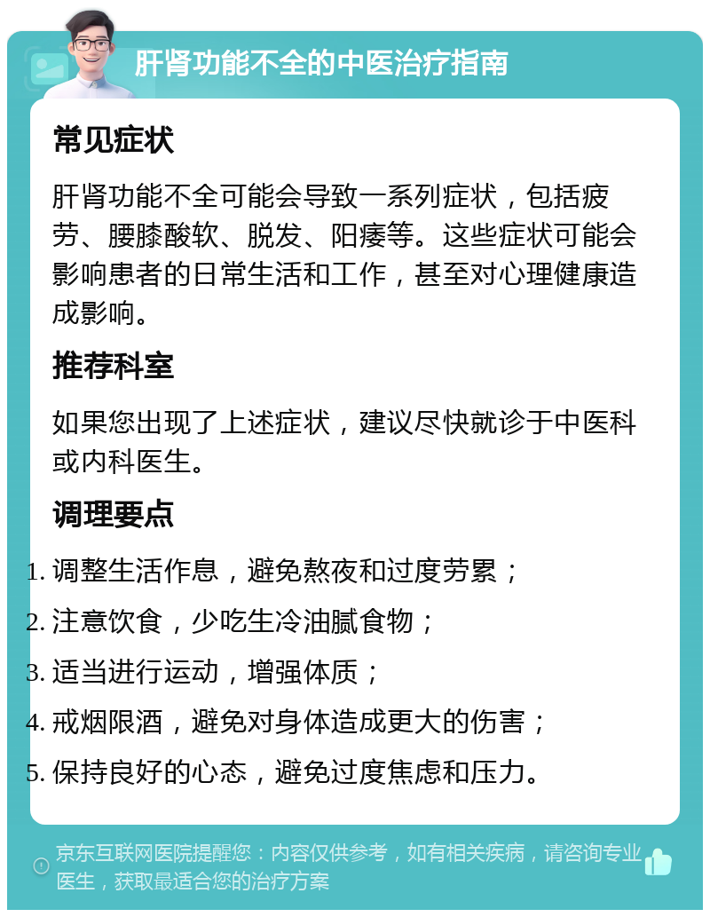 肝肾功能不全的中医治疗指南 常见症状 肝肾功能不全可能会导致一系列症状，包括疲劳、腰膝酸软、脱发、阳痿等。这些症状可能会影响患者的日常生活和工作，甚至对心理健康造成影响。 推荐科室 如果您出现了上述症状，建议尽快就诊于中医科或内科医生。 调理要点 调整生活作息，避免熬夜和过度劳累； 注意饮食，少吃生冷油腻食物； 适当进行运动，增强体质； 戒烟限酒，避免对身体造成更大的伤害； 保持良好的心态，避免过度焦虑和压力。