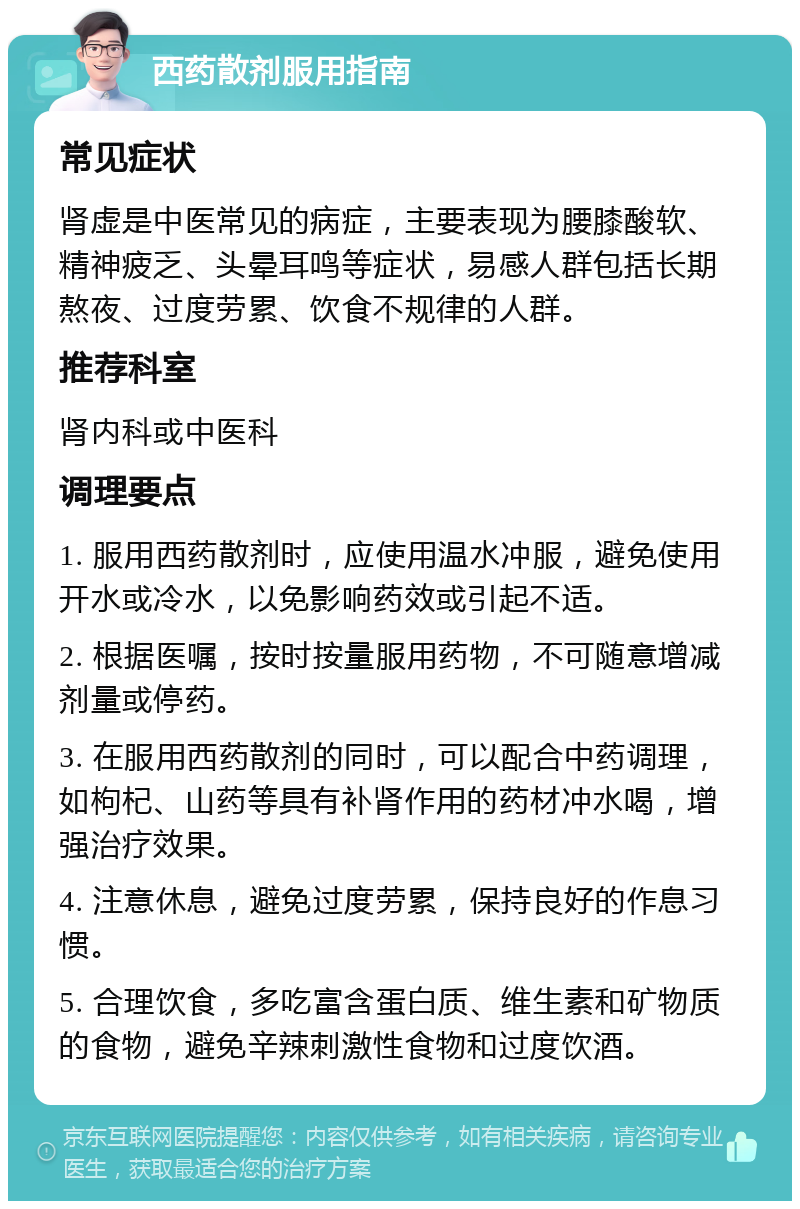 西药散剂服用指南 常见症状 肾虚是中医常见的病症，主要表现为腰膝酸软、精神疲乏、头晕耳鸣等症状，易感人群包括长期熬夜、过度劳累、饮食不规律的人群。 推荐科室 肾内科或中医科 调理要点 1. 服用西药散剂时，应使用温水冲服，避免使用开水或冷水，以免影响药效或引起不适。 2. 根据医嘱，按时按量服用药物，不可随意增减剂量或停药。 3. 在服用西药散剂的同时，可以配合中药调理，如枸杞、山药等具有补肾作用的药材冲水喝，增强治疗效果。 4. 注意休息，避免过度劳累，保持良好的作息习惯。 5. 合理饮食，多吃富含蛋白质、维生素和矿物质的食物，避免辛辣刺激性食物和过度饮酒。