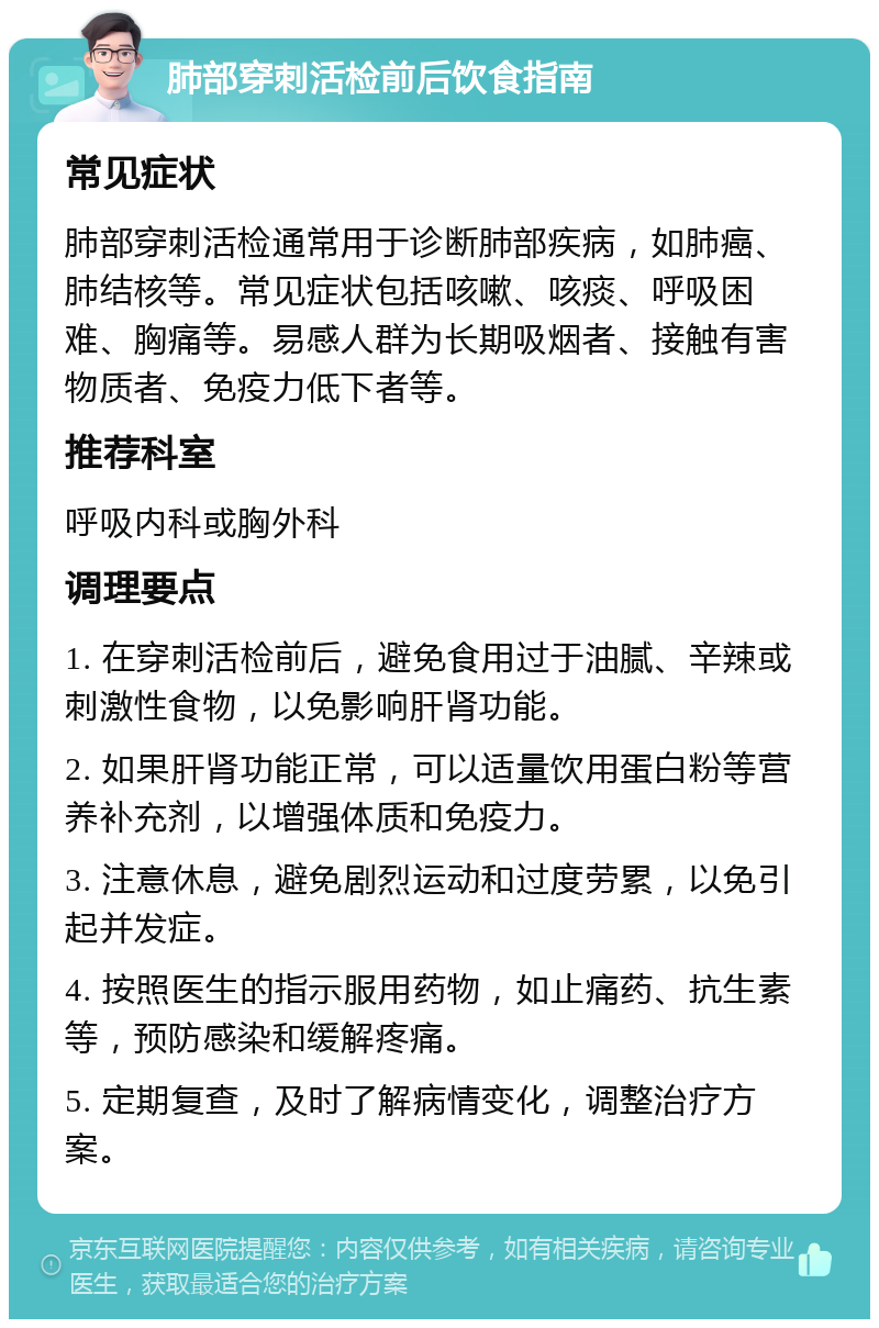 肺部穿刺活检前后饮食指南 常见症状 肺部穿刺活检通常用于诊断肺部疾病，如肺癌、肺结核等。常见症状包括咳嗽、咳痰、呼吸困难、胸痛等。易感人群为长期吸烟者、接触有害物质者、免疫力低下者等。 推荐科室 呼吸内科或胸外科 调理要点 1. 在穿刺活检前后，避免食用过于油腻、辛辣或刺激性食物，以免影响肝肾功能。 2. 如果肝肾功能正常，可以适量饮用蛋白粉等营养补充剂，以增强体质和免疫力。 3. 注意休息，避免剧烈运动和过度劳累，以免引起并发症。 4. 按照医生的指示服用药物，如止痛药、抗生素等，预防感染和缓解疼痛。 5. 定期复查，及时了解病情变化，调整治疗方案。