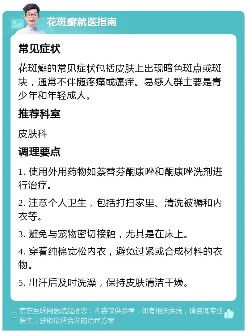 花斑癣就医指南 常见症状 花斑癣的常见症状包括皮肤上出现暗色斑点或斑块，通常不伴随疼痛或瘙痒。易感人群主要是青少年和年轻成人。 推荐科室 皮肤科 调理要点 1. 使用外用药物如萘替芬酮康唑和酮康唑洗剂进行治疗。 2. 注意个人卫生，包括打扫家里、清洗被褥和内衣等。 3. 避免与宠物密切接触，尤其是在床上。 4. 穿着纯棉宽松内衣，避免过紧或合成材料的衣物。 5. 出汗后及时洗澡，保持皮肤清洁干燥。