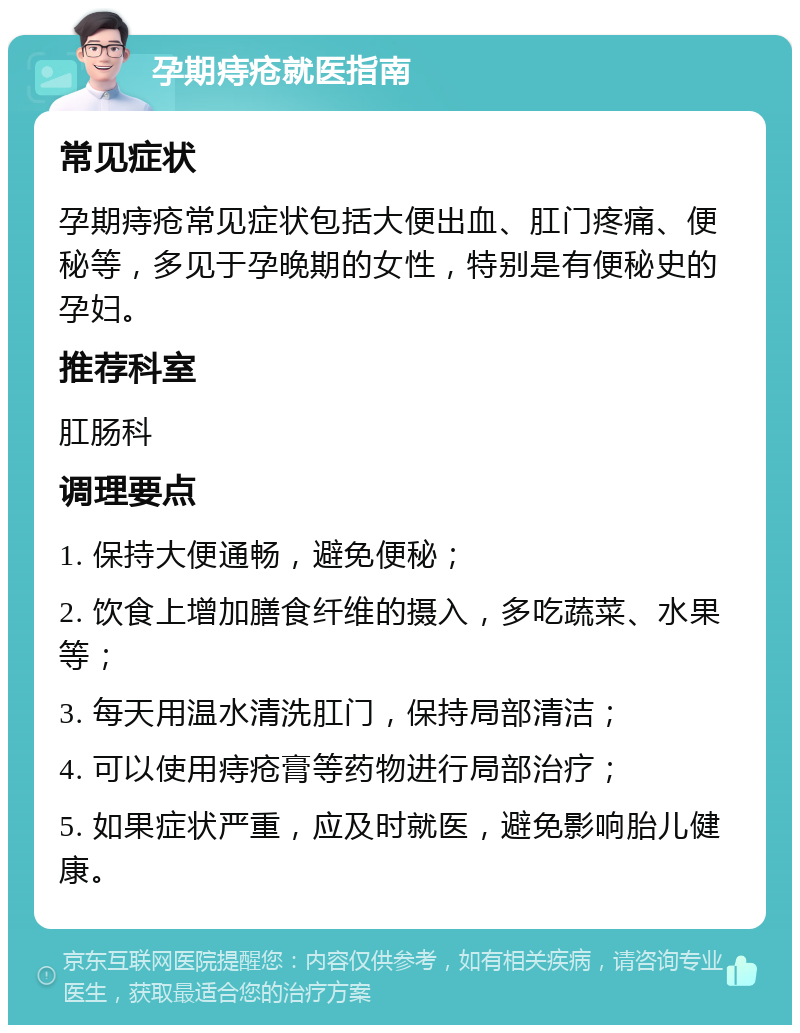 孕期痔疮就医指南 常见症状 孕期痔疮常见症状包括大便出血、肛门疼痛、便秘等，多见于孕晚期的女性，特别是有便秘史的孕妇。 推荐科室 肛肠科 调理要点 1. 保持大便通畅，避免便秘； 2. 饮食上增加膳食纤维的摄入，多吃蔬菜、水果等； 3. 每天用温水清洗肛门，保持局部清洁； 4. 可以使用痔疮膏等药物进行局部治疗； 5. 如果症状严重，应及时就医，避免影响胎儿健康。