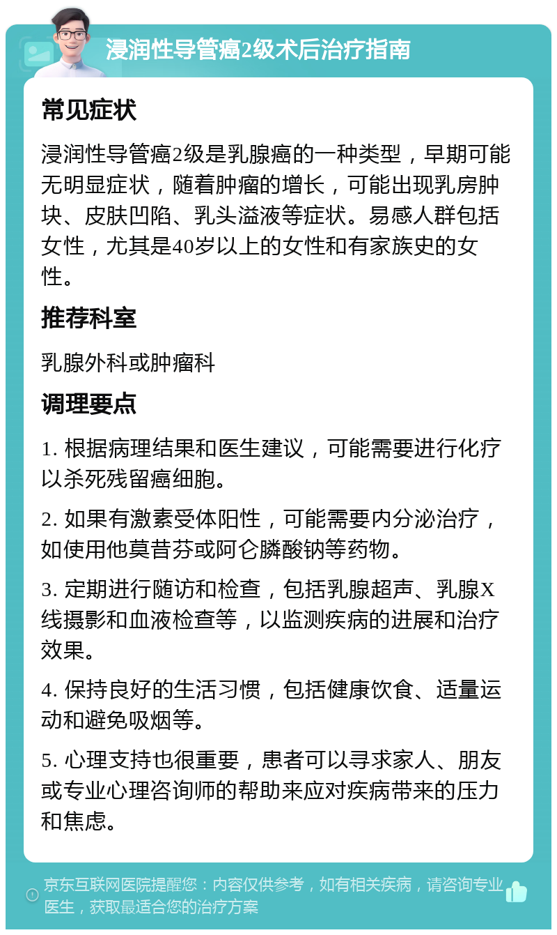 浸润性导管癌2级术后治疗指南 常见症状 浸润性导管癌2级是乳腺癌的一种类型，早期可能无明显症状，随着肿瘤的增长，可能出现乳房肿块、皮肤凹陷、乳头溢液等症状。易感人群包括女性，尤其是40岁以上的女性和有家族史的女性。 推荐科室 乳腺外科或肿瘤科 调理要点 1. 根据病理结果和医生建议，可能需要进行化疗以杀死残留癌细胞。 2. 如果有激素受体阳性，可能需要内分泌治疗，如使用他莫昔芬或阿仑膦酸钠等药物。 3. 定期进行随访和检查，包括乳腺超声、乳腺X线摄影和血液检查等，以监测疾病的进展和治疗效果。 4. 保持良好的生活习惯，包括健康饮食、适量运动和避免吸烟等。 5. 心理支持也很重要，患者可以寻求家人、朋友或专业心理咨询师的帮助来应对疾病带来的压力和焦虑。