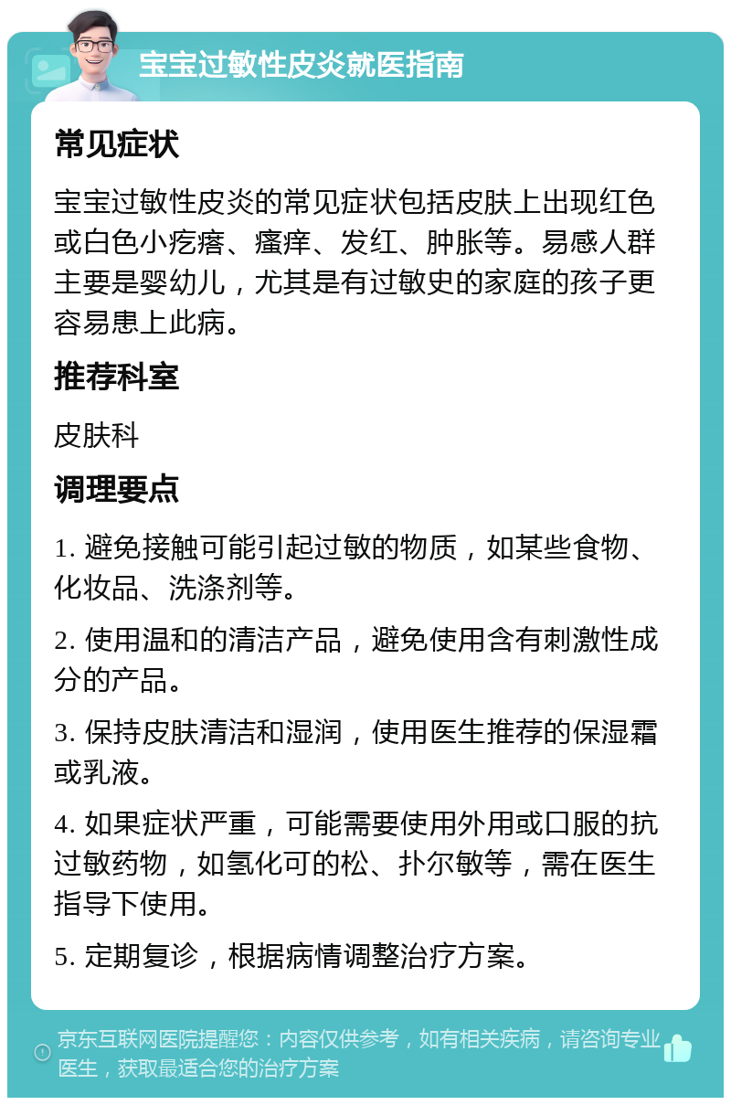 宝宝过敏性皮炎就医指南 常见症状 宝宝过敏性皮炎的常见症状包括皮肤上出现红色或白色小疙瘩、瘙痒、发红、肿胀等。易感人群主要是婴幼儿，尤其是有过敏史的家庭的孩子更容易患上此病。 推荐科室 皮肤科 调理要点 1. 避免接触可能引起过敏的物质，如某些食物、化妆品、洗涤剂等。 2. 使用温和的清洁产品，避免使用含有刺激性成分的产品。 3. 保持皮肤清洁和湿润，使用医生推荐的保湿霜或乳液。 4. 如果症状严重，可能需要使用外用或口服的抗过敏药物，如氢化可的松、扑尔敏等，需在医生指导下使用。 5. 定期复诊，根据病情调整治疗方案。