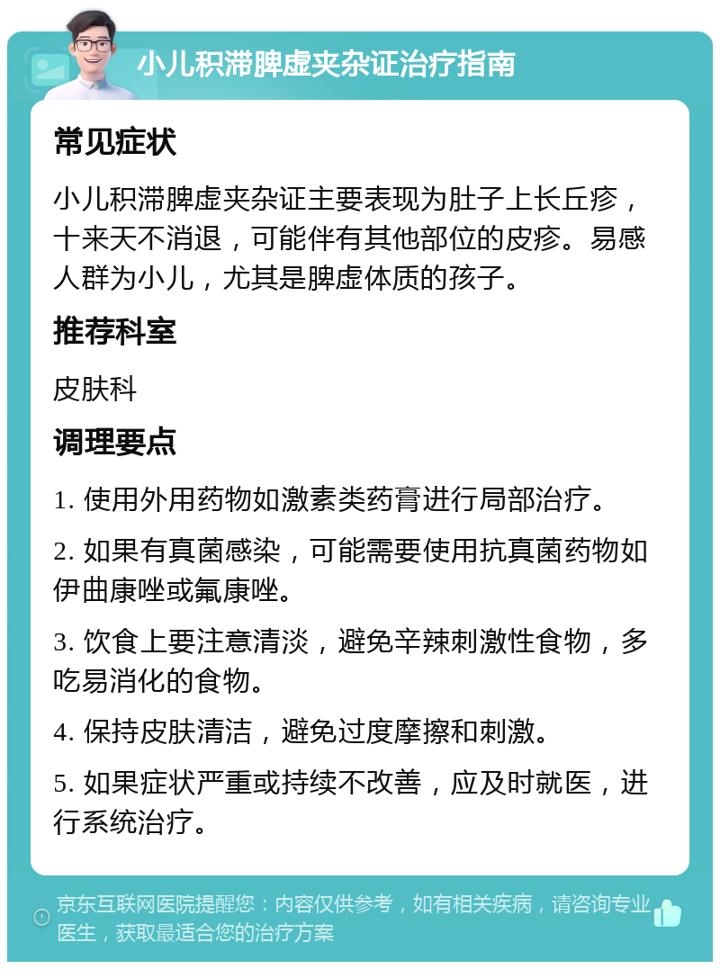 小儿积滞脾虚夹杂证治疗指南 常见症状 小儿积滞脾虚夹杂证主要表现为肚子上长丘疹，十来天不消退，可能伴有其他部位的皮疹。易感人群为小儿，尤其是脾虚体质的孩子。 推荐科室 皮肤科 调理要点 1. 使用外用药物如激素类药膏进行局部治疗。 2. 如果有真菌感染，可能需要使用抗真菌药物如伊曲康唑或氟康唑。 3. 饮食上要注意清淡，避免辛辣刺激性食物，多吃易消化的食物。 4. 保持皮肤清洁，避免过度摩擦和刺激。 5. 如果症状严重或持续不改善，应及时就医，进行系统治疗。