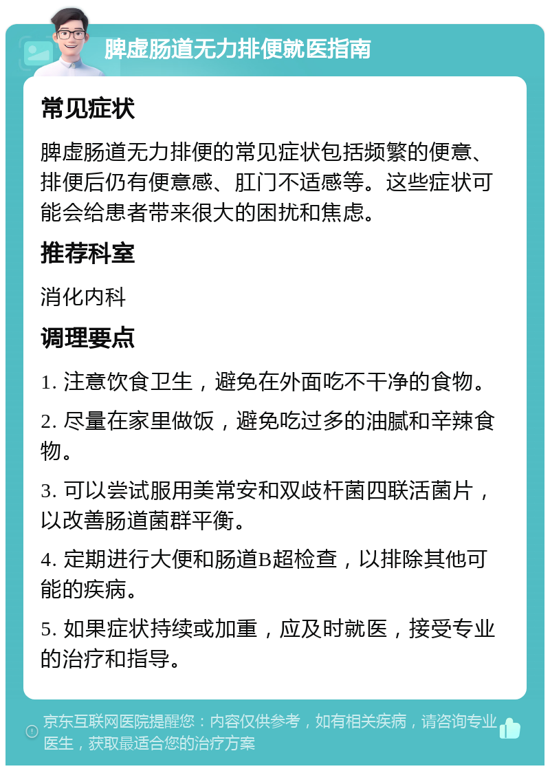 脾虚肠道无力排便就医指南 常见症状 脾虚肠道无力排便的常见症状包括频繁的便意、排便后仍有便意感、肛门不适感等。这些症状可能会给患者带来很大的困扰和焦虑。 推荐科室 消化内科 调理要点 1. 注意饮食卫生，避免在外面吃不干净的食物。 2. 尽量在家里做饭，避免吃过多的油腻和辛辣食物。 3. 可以尝试服用美常安和双歧杆菌四联活菌片，以改善肠道菌群平衡。 4. 定期进行大便和肠道B超检查，以排除其他可能的疾病。 5. 如果症状持续或加重，应及时就医，接受专业的治疗和指导。