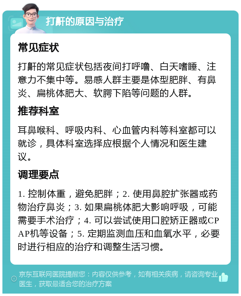 打鼾的原因与治疗 常见症状 打鼾的常见症状包括夜间打呼噜、白天嗜睡、注意力不集中等。易感人群主要是体型肥胖、有鼻炎、扁桃体肥大、软腭下陷等问题的人群。 推荐科室 耳鼻喉科、呼吸内科、心血管内科等科室都可以就诊，具体科室选择应根据个人情况和医生建议。 调理要点 1. 控制体重，避免肥胖；2. 使用鼻腔扩张器或药物治疗鼻炎；3. 如果扁桃体肥大影响呼吸，可能需要手术治疗；4. 可以尝试使用口腔矫正器或CPAP机等设备；5. 定期监测血压和血氧水平，必要时进行相应的治疗和调整生活习惯。