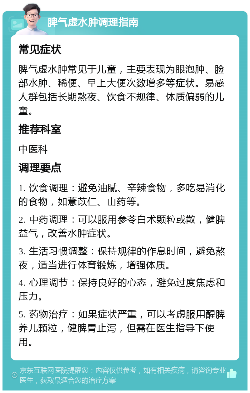 脾气虚水肿调理指南 常见症状 脾气虚水肿常见于儿童，主要表现为眼泡肿、脸部水肿、稀便、早上大便次数增多等症状。易感人群包括长期熬夜、饮食不规律、体质偏弱的儿童。 推荐科室 中医科 调理要点 1. 饮食调理：避免油腻、辛辣食物，多吃易消化的食物，如薏苡仁、山药等。 2. 中药调理：可以服用参苓白术颗粒或散，健脾益气，改善水肿症状。 3. 生活习惯调整：保持规律的作息时间，避免熬夜，适当进行体育锻炼，增强体质。 4. 心理调节：保持良好的心态，避免过度焦虑和压力。 5. 药物治疗：如果症状严重，可以考虑服用醒脾养儿颗粒，健脾胃止泻，但需在医生指导下使用。