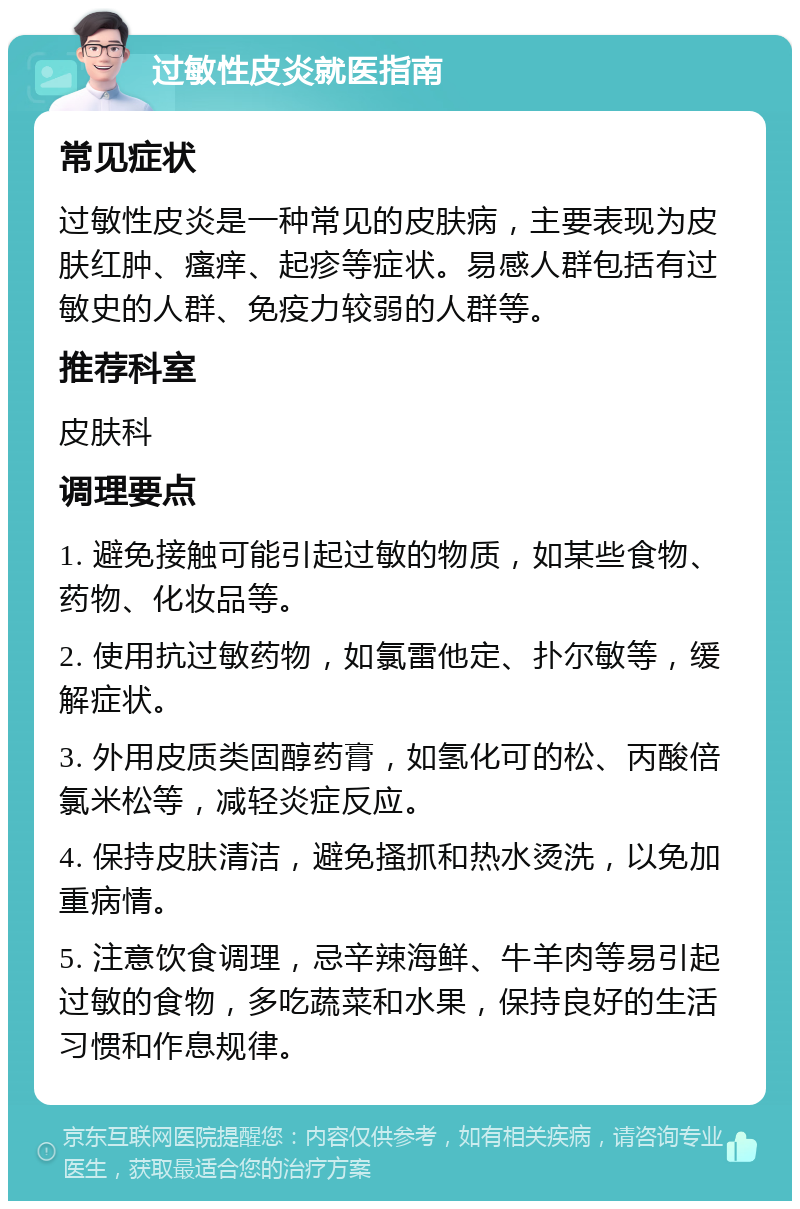 过敏性皮炎就医指南 常见症状 过敏性皮炎是一种常见的皮肤病，主要表现为皮肤红肿、瘙痒、起疹等症状。易感人群包括有过敏史的人群、免疫力较弱的人群等。 推荐科室 皮肤科 调理要点 1. 避免接触可能引起过敏的物质，如某些食物、药物、化妆品等。 2. 使用抗过敏药物，如氯雷他定、扑尔敏等，缓解症状。 3. 外用皮质类固醇药膏，如氢化可的松、丙酸倍氯米松等，减轻炎症反应。 4. 保持皮肤清洁，避免搔抓和热水烫洗，以免加重病情。 5. 注意饮食调理，忌辛辣海鲜、牛羊肉等易引起过敏的食物，多吃蔬菜和水果，保持良好的生活习惯和作息规律。