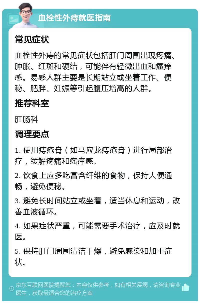 血栓性外痔就医指南 常见症状 血栓性外痔的常见症状包括肛门周围出现疼痛、肿胀、红斑和硬结，可能伴有轻微出血和瘙痒感。易感人群主要是长期站立或坐着工作、便秘、肥胖、妊娠等引起腹压增高的人群。 推荐科室 肛肠科 调理要点 1. 使用痔疮膏（如马应龙痔疮膏）进行局部治疗，缓解疼痛和瘙痒感。 2. 饮食上应多吃富含纤维的食物，保持大便通畅，避免便秘。 3. 避免长时间站立或坐着，适当休息和运动，改善血液循环。 4. 如果症状严重，可能需要手术治疗，应及时就医。 5. 保持肛门周围清洁干燥，避免感染和加重症状。