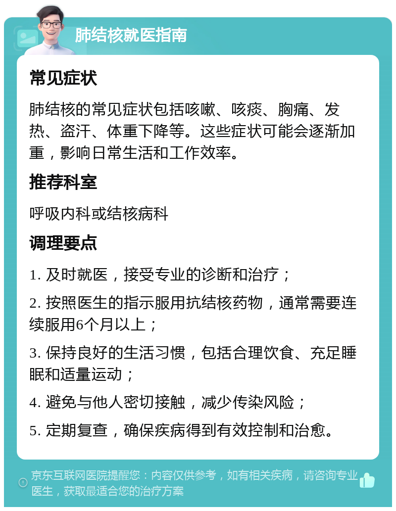 肺结核就医指南 常见症状 肺结核的常见症状包括咳嗽、咳痰、胸痛、发热、盗汗、体重下降等。这些症状可能会逐渐加重，影响日常生活和工作效率。 推荐科室 呼吸内科或结核病科 调理要点 1. 及时就医，接受专业的诊断和治疗； 2. 按照医生的指示服用抗结核药物，通常需要连续服用6个月以上； 3. 保持良好的生活习惯，包括合理饮食、充足睡眠和适量运动； 4. 避免与他人密切接触，减少传染风险； 5. 定期复查，确保疾病得到有效控制和治愈。