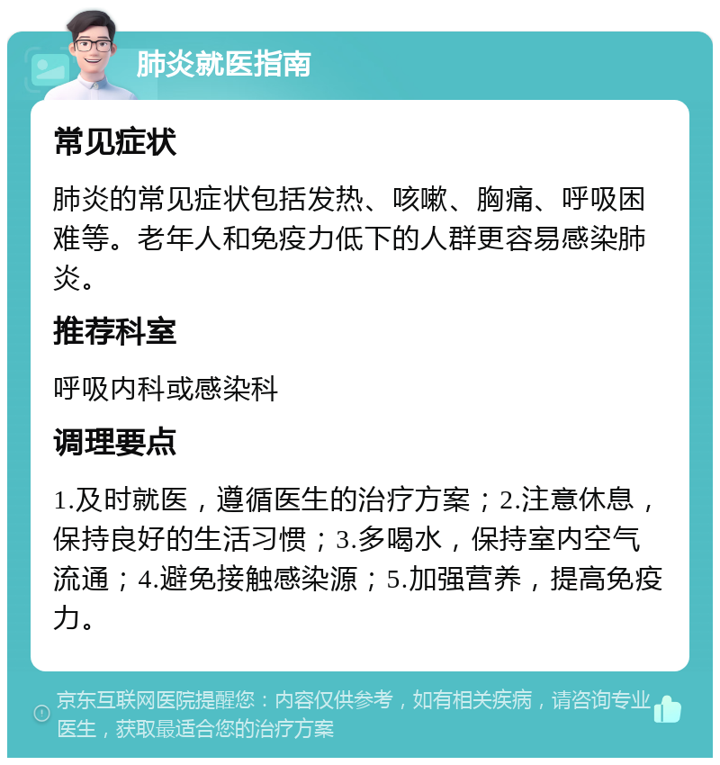 肺炎就医指南 常见症状 肺炎的常见症状包括发热、咳嗽、胸痛、呼吸困难等。老年人和免疫力低下的人群更容易感染肺炎。 推荐科室 呼吸内科或感染科 调理要点 1.及时就医，遵循医生的治疗方案；2.注意休息，保持良好的生活习惯；3.多喝水，保持室内空气流通；4.避免接触感染源；5.加强营养，提高免疫力。