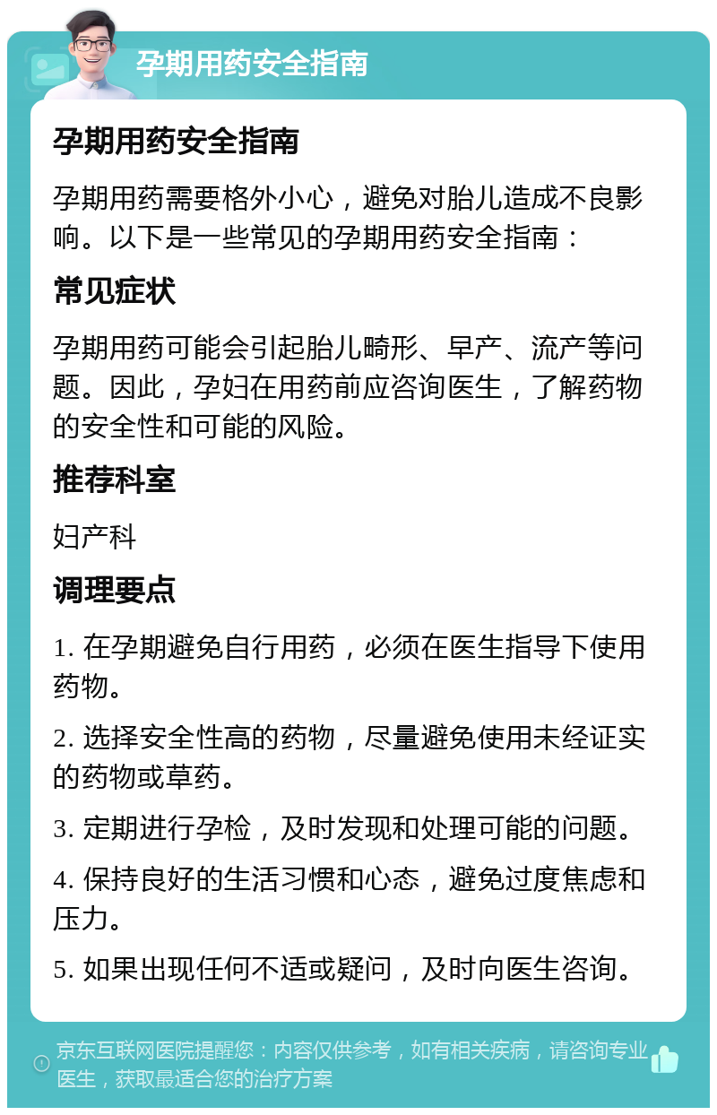 孕期用药安全指南 孕期用药安全指南 孕期用药需要格外小心，避免对胎儿造成不良影响。以下是一些常见的孕期用药安全指南： 常见症状 孕期用药可能会引起胎儿畸形、早产、流产等问题。因此，孕妇在用药前应咨询医生，了解药物的安全性和可能的风险。 推荐科室 妇产科 调理要点 1. 在孕期避免自行用药，必须在医生指导下使用药物。 2. 选择安全性高的药物，尽量避免使用未经证实的药物或草药。 3. 定期进行孕检，及时发现和处理可能的问题。 4. 保持良好的生活习惯和心态，避免过度焦虑和压力。 5. 如果出现任何不适或疑问，及时向医生咨询。