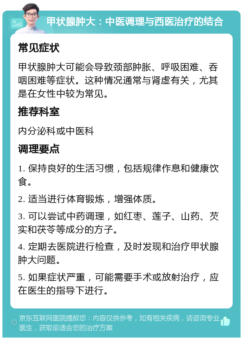 甲状腺肿大：中医调理与西医治疗的结合 常见症状 甲状腺肿大可能会导致颈部肿胀、呼吸困难、吞咽困难等症状。这种情况通常与肾虚有关，尤其是在女性中较为常见。 推荐科室 内分泌科或中医科 调理要点 1. 保持良好的生活习惯，包括规律作息和健康饮食。 2. 适当进行体育锻炼，增强体质。 3. 可以尝试中药调理，如红枣、莲子、山药、芡实和茯苓等成分的方子。 4. 定期去医院进行检查，及时发现和治疗甲状腺肿大问题。 5. 如果症状严重，可能需要手术或放射治疗，应在医生的指导下进行。