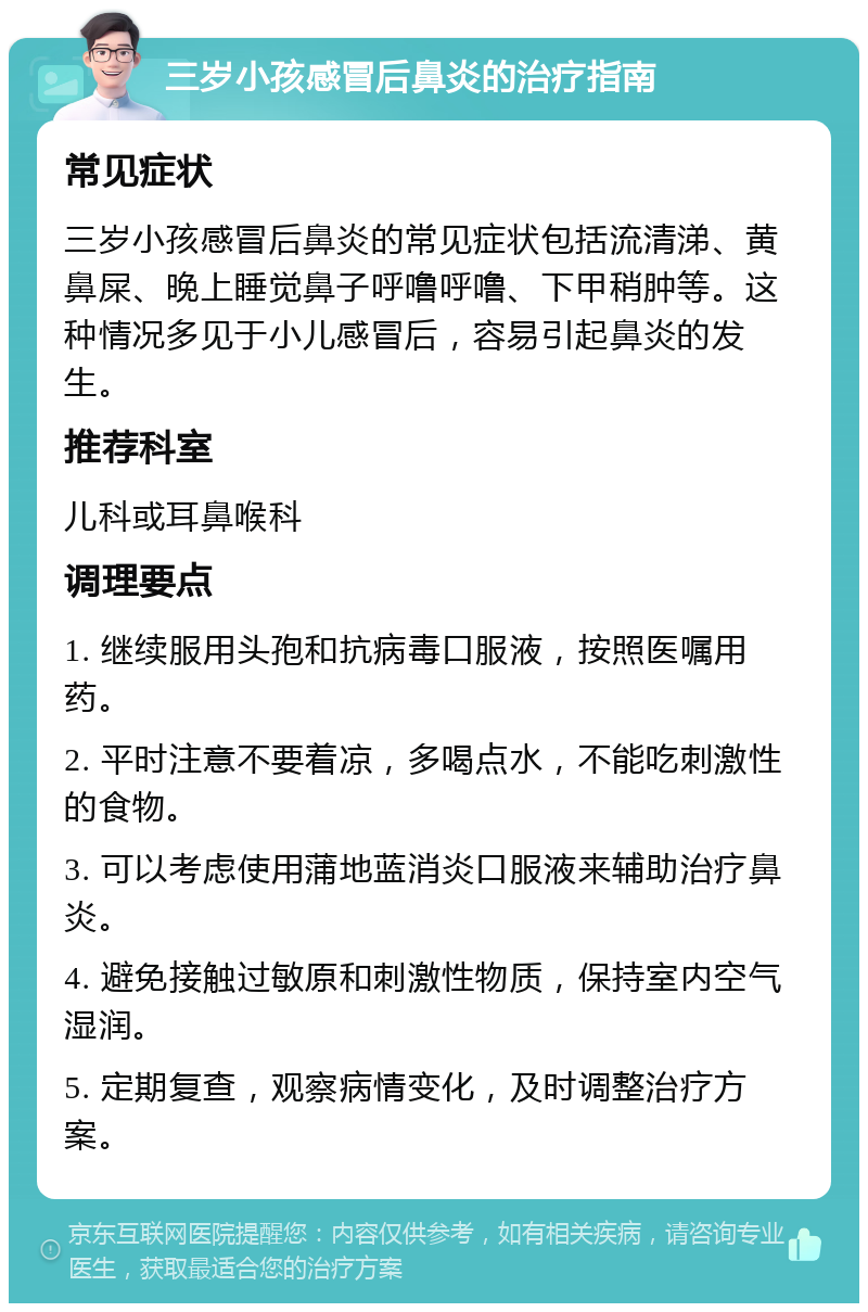 三岁小孩感冒后鼻炎的治疗指南 常见症状 三岁小孩感冒后鼻炎的常见症状包括流清涕、黄鼻屎、晚上睡觉鼻子呼噜呼噜、下甲稍肿等。这种情况多见于小儿感冒后，容易引起鼻炎的发生。 推荐科室 儿科或耳鼻喉科 调理要点 1. 继续服用头孢和抗病毒口服液，按照医嘱用药。 2. 平时注意不要着凉，多喝点水，不能吃刺激性的食物。 3. 可以考虑使用蒲地蓝消炎口服液来辅助治疗鼻炎。 4. 避免接触过敏原和刺激性物质，保持室内空气湿润。 5. 定期复查，观察病情变化，及时调整治疗方案。