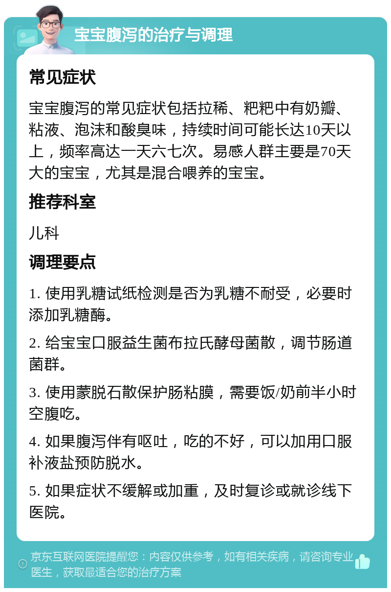 宝宝腹泻的治疗与调理 常见症状 宝宝腹泻的常见症状包括拉稀、粑粑中有奶瓣、粘液、泡沫和酸臭味，持续时间可能长达10天以上，频率高达一天六七次。易感人群主要是70天大的宝宝，尤其是混合喂养的宝宝。 推荐科室 儿科 调理要点 1. 使用乳糖试纸检测是否为乳糖不耐受，必要时添加乳糖酶。 2. 给宝宝口服益生菌布拉氏酵母菌散，调节肠道菌群。 3. 使用蒙脱石散保护肠粘膜，需要饭/奶前半小时空腹吃。 4. 如果腹泻伴有呕吐，吃的不好，可以加用口服补液盐预防脱水。 5. 如果症状不缓解或加重，及时复诊或就诊线下医院。