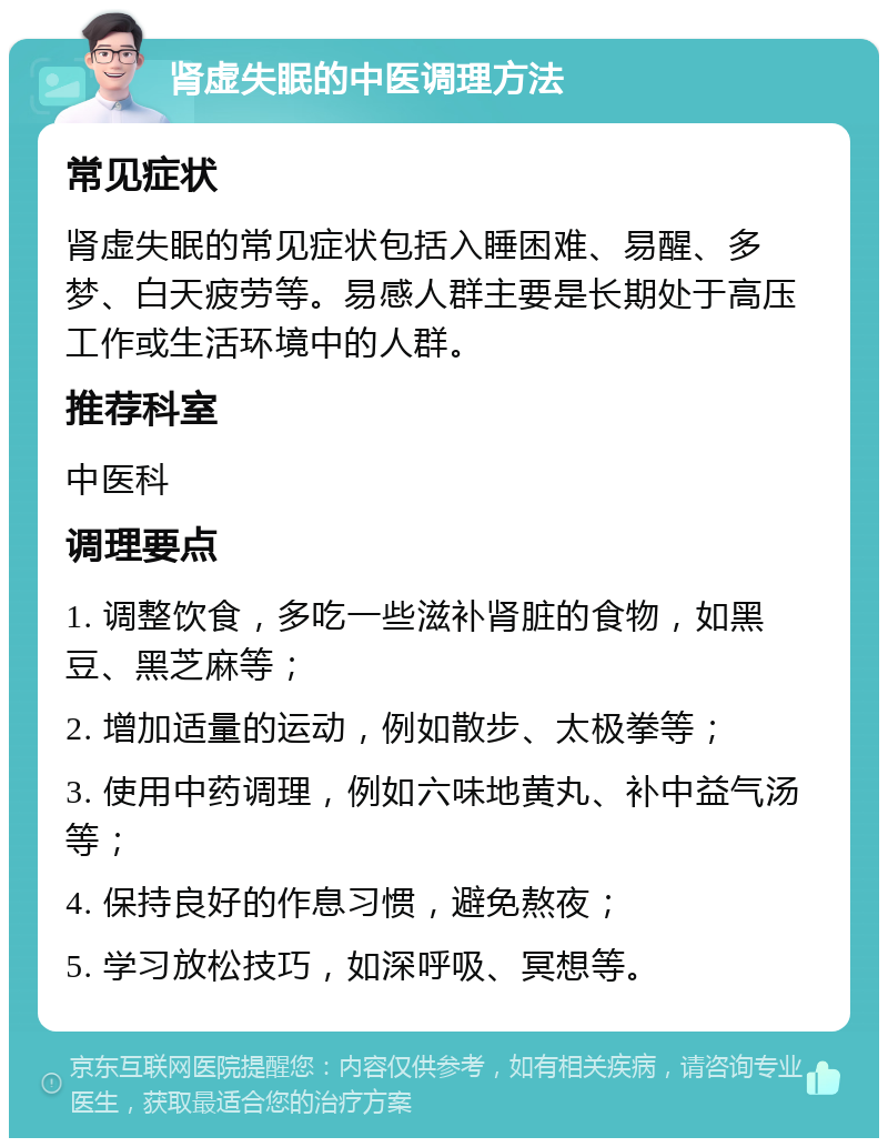 肾虚失眠的中医调理方法 常见症状 肾虚失眠的常见症状包括入睡困难、易醒、多梦、白天疲劳等。易感人群主要是长期处于高压工作或生活环境中的人群。 推荐科室 中医科 调理要点 1. 调整饮食，多吃一些滋补肾脏的食物，如黑豆、黑芝麻等； 2. 增加适量的运动，例如散步、太极拳等； 3. 使用中药调理，例如六味地黄丸、补中益气汤等； 4. 保持良好的作息习惯，避免熬夜； 5. 学习放松技巧，如深呼吸、冥想等。