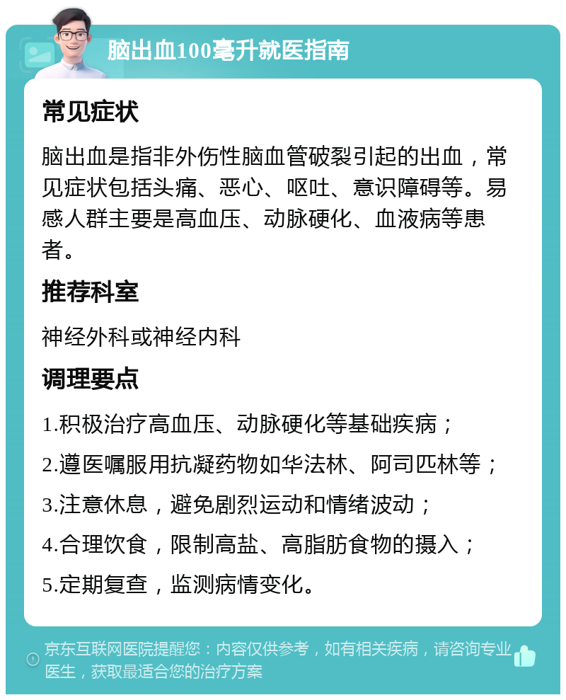 脑出血100毫升就医指南 常见症状 脑出血是指非外伤性脑血管破裂引起的出血，常见症状包括头痛、恶心、呕吐、意识障碍等。易感人群主要是高血压、动脉硬化、血液病等患者。 推荐科室 神经外科或神经内科 调理要点 1.积极治疗高血压、动脉硬化等基础疾病； 2.遵医嘱服用抗凝药物如华法林、阿司匹林等； 3.注意休息，避免剧烈运动和情绪波动； 4.合理饮食，限制高盐、高脂肪食物的摄入； 5.定期复查，监测病情变化。