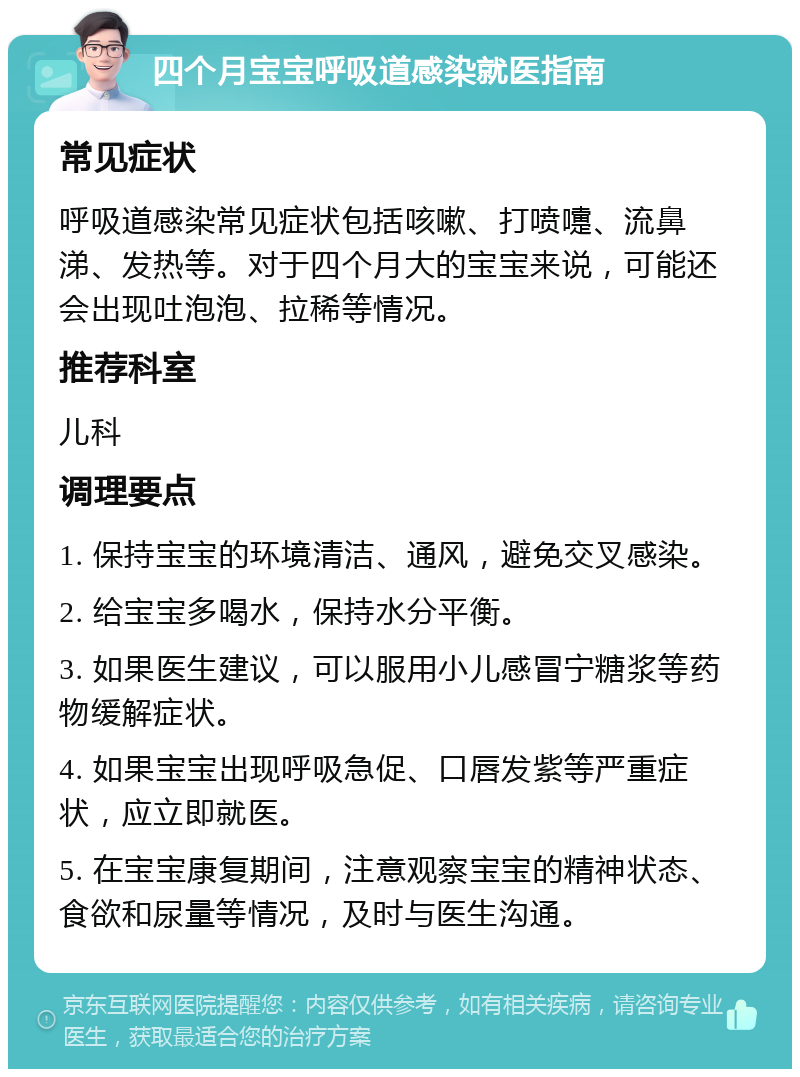 四个月宝宝呼吸道感染就医指南 常见症状 呼吸道感染常见症状包括咳嗽、打喷嚏、流鼻涕、发热等。对于四个月大的宝宝来说，可能还会出现吐泡泡、拉稀等情况。 推荐科室 儿科 调理要点 1. 保持宝宝的环境清洁、通风，避免交叉感染。 2. 给宝宝多喝水，保持水分平衡。 3. 如果医生建议，可以服用小儿感冒宁糖浆等药物缓解症状。 4. 如果宝宝出现呼吸急促、口唇发紫等严重症状，应立即就医。 5. 在宝宝康复期间，注意观察宝宝的精神状态、食欲和尿量等情况，及时与医生沟通。