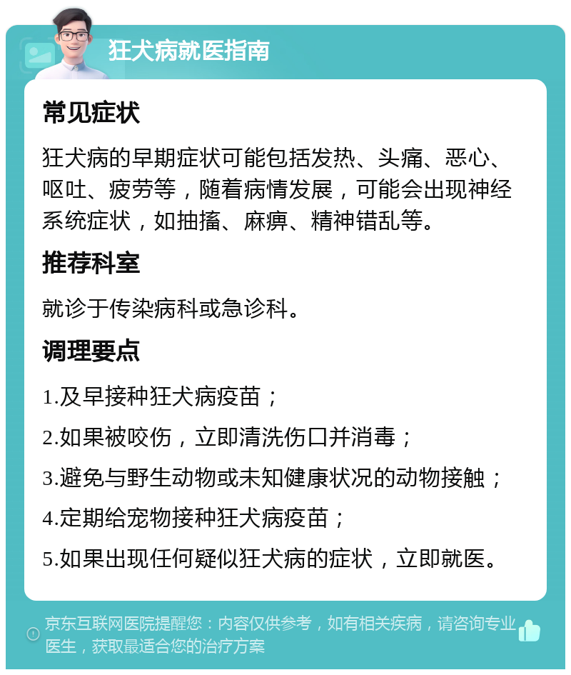 狂犬病就医指南 常见症状 狂犬病的早期症状可能包括发热、头痛、恶心、呕吐、疲劳等，随着病情发展，可能会出现神经系统症状，如抽搐、麻痹、精神错乱等。 推荐科室 就诊于传染病科或急诊科。 调理要点 1.及早接种狂犬病疫苗； 2.如果被咬伤，立即清洗伤口并消毒； 3.避免与野生动物或未知健康状况的动物接触； 4.定期给宠物接种狂犬病疫苗； 5.如果出现任何疑似狂犬病的症状，立即就医。