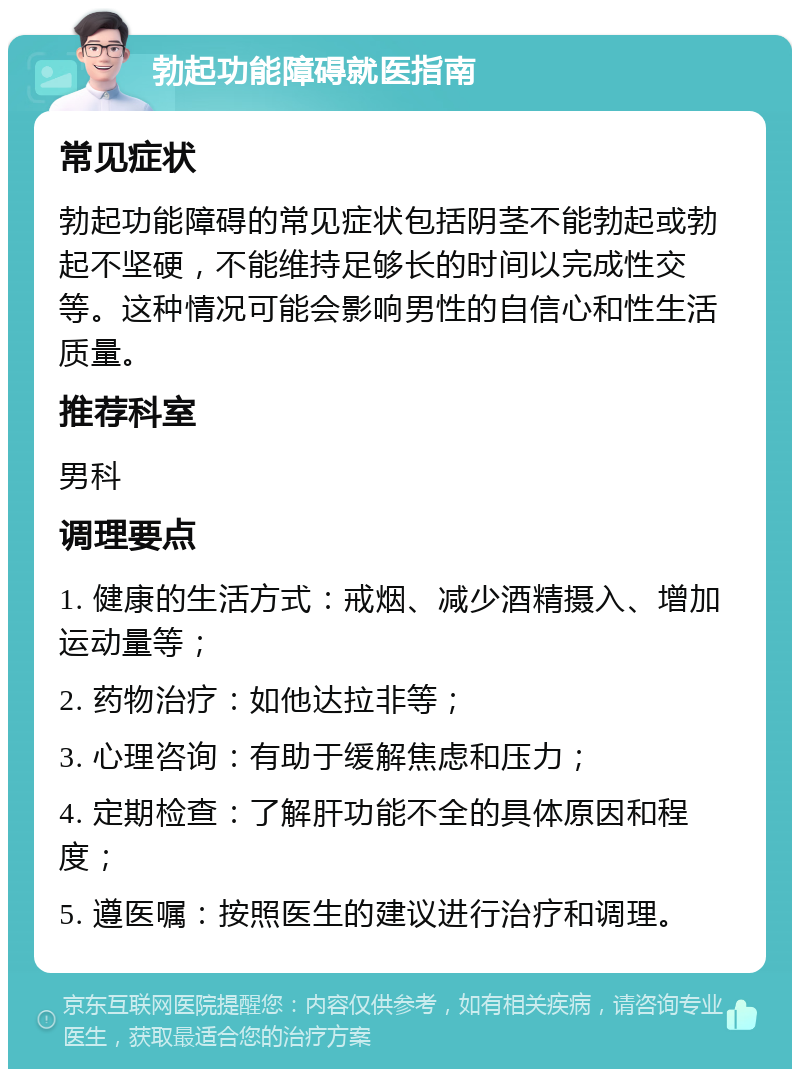 勃起功能障碍就医指南 常见症状 勃起功能障碍的常见症状包括阴茎不能勃起或勃起不坚硬，不能维持足够长的时间以完成性交等。这种情况可能会影响男性的自信心和性生活质量。 推荐科室 男科 调理要点 1. 健康的生活方式：戒烟、减少酒精摄入、增加运动量等； 2. 药物治疗：如他达拉非等； 3. 心理咨询：有助于缓解焦虑和压力； 4. 定期检查：了解肝功能不全的具体原因和程度； 5. 遵医嘱：按照医生的建议进行治疗和调理。