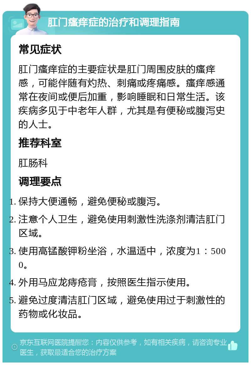 肛门瘙痒症的治疗和调理指南 常见症状 肛门瘙痒症的主要症状是肛门周围皮肤的瘙痒感，可能伴随有灼热、刺痛或疼痛感。瘙痒感通常在夜间或便后加重，影响睡眠和日常生活。该疾病多见于中老年人群，尤其是有便秘或腹泻史的人士。 推荐科室 肛肠科 调理要点 保持大便通畅，避免便秘或腹泻。 注意个人卫生，避免使用刺激性洗涤剂清洁肛门区域。 使用高锰酸钾粉坐浴，水温适中，浓度为1：5000。 外用马应龙痔疮膏，按照医生指示使用。 避免过度清洁肛门区域，避免使用过于刺激性的药物或化妆品。