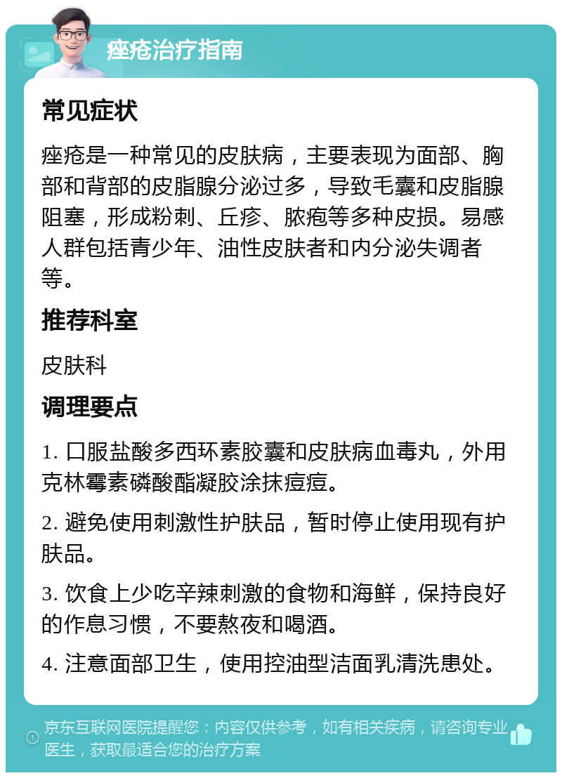 痤疮治疗指南 常见症状 痤疮是一种常见的皮肤病，主要表现为面部、胸部和背部的皮脂腺分泌过多，导致毛囊和皮脂腺阻塞，形成粉刺、丘疹、脓疱等多种皮损。易感人群包括青少年、油性皮肤者和内分泌失调者等。 推荐科室 皮肤科 调理要点 1. 口服盐酸多西环素胶囊和皮肤病血毒丸，外用克林霉素磷酸酯凝胶涂抹痘痘。 2. 避免使用刺激性护肤品，暂时停止使用现有护肤品。 3. 饮食上少吃辛辣刺激的食物和海鲜，保持良好的作息习惯，不要熬夜和喝酒。 4. 注意面部卫生，使用控油型洁面乳清洗患处。