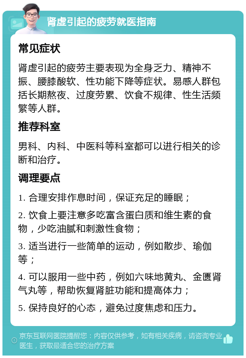 肾虚引起的疲劳就医指南 常见症状 肾虚引起的疲劳主要表现为全身乏力、精神不振、腰膝酸软、性功能下降等症状。易感人群包括长期熬夜、过度劳累、饮食不规律、性生活频繁等人群。 推荐科室 男科、内科、中医科等科室都可以进行相关的诊断和治疗。 调理要点 1. 合理安排作息时间，保证充足的睡眠； 2. 饮食上要注意多吃富含蛋白质和维生素的食物，少吃油腻和刺激性食物； 3. 适当进行一些简单的运动，例如散步、瑜伽等； 4. 可以服用一些中药，例如六味地黄丸、金匮肾气丸等，帮助恢复肾脏功能和提高体力； 5. 保持良好的心态，避免过度焦虑和压力。