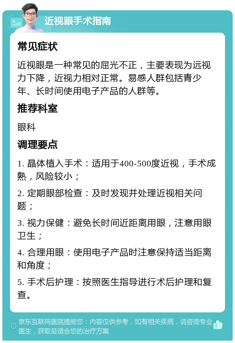 近视眼手术指南 常见症状 近视眼是一种常见的屈光不正，主要表现为远视力下降，近视力相对正常。易感人群包括青少年、长时间使用电子产品的人群等。 推荐科室 眼科 调理要点 1. 晶体植入手术：适用于400-500度近视，手术成熟，风险较小； 2. 定期眼部检查：及时发现并处理近视相关问题； 3. 视力保健：避免长时间近距离用眼，注意用眼卫生； 4. 合理用眼：使用电子产品时注意保持适当距离和角度； 5. 手术后护理：按照医生指导进行术后护理和复查。