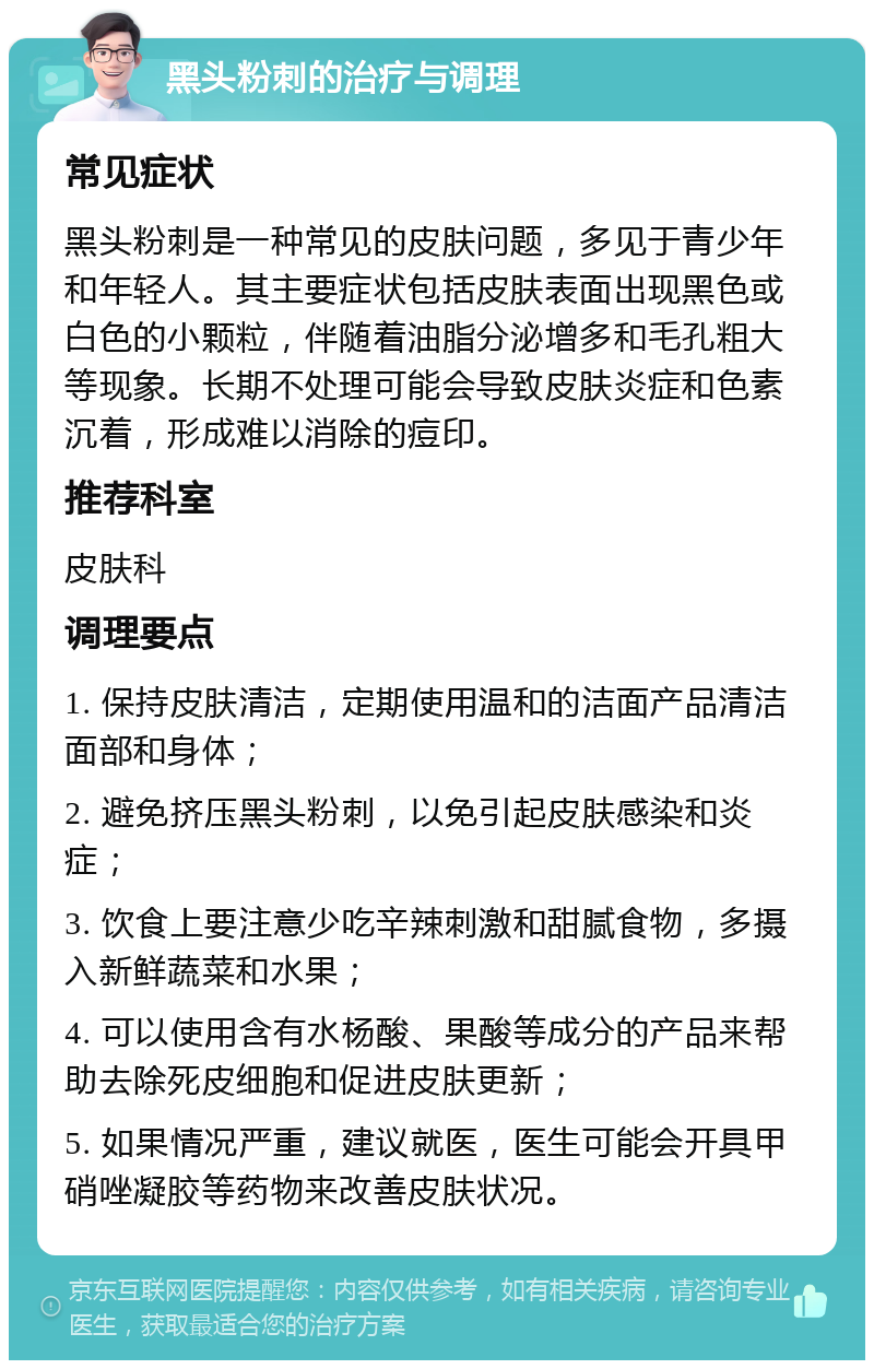 黑头粉刺的治疗与调理 常见症状 黑头粉刺是一种常见的皮肤问题，多见于青少年和年轻人。其主要症状包括皮肤表面出现黑色或白色的小颗粒，伴随着油脂分泌增多和毛孔粗大等现象。长期不处理可能会导致皮肤炎症和色素沉着，形成难以消除的痘印。 推荐科室 皮肤科 调理要点 1. 保持皮肤清洁，定期使用温和的洁面产品清洁面部和身体； 2. 避免挤压黑头粉刺，以免引起皮肤感染和炎症； 3. 饮食上要注意少吃辛辣刺激和甜腻食物，多摄入新鲜蔬菜和水果； 4. 可以使用含有水杨酸、果酸等成分的产品来帮助去除死皮细胞和促进皮肤更新； 5. 如果情况严重，建议就医，医生可能会开具甲硝唑凝胶等药物来改善皮肤状况。